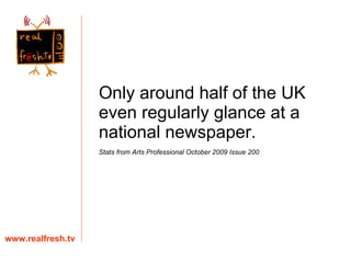 Only around half of the UK even regularly glance at a national newspaper. Stats from Arts Professional October 2009 Issue 200  www.realfresh.tv 