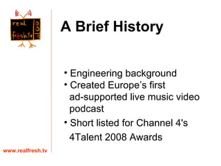 Engineering background Created Europe’s first  ad-supported live music video  podcast Short listed for Channel 4's  4Talent 2008 Awards www.realfresh.tv A Brief History 