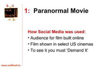 How Social Media was used:   Audience for film built online  Film shown in select US cinemas To see it you must ‘Demand It’ www.realfresh.tv 1:   Paranormal Movie 