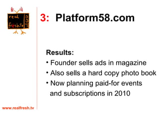 www.realfresh.tv 3:   Platform58.com Results: Founder sells ads in magazine Also sells a hard copy photo book Now planning paid-for events  and subscriptions in 2010 