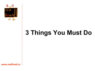 3 Things You Must Do www.realfresh.tv 