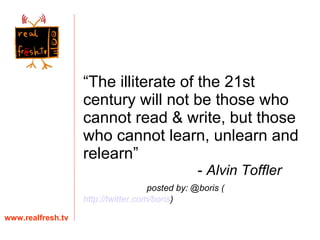 “ The illiterate of the 21st century will not be those who cannot read & write, but those who cannot learn, unlearn and relearn”    -  Alvin Toffler   posted by: @boris ( http://twitter.com/boris ) www.realfresh.tv 