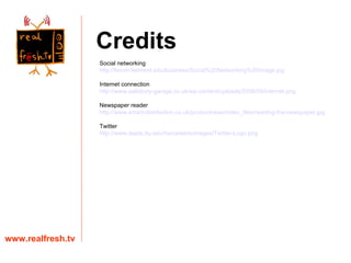 Credits www.realfresh.tv Social networking http://forum.belmont.edu/business/Social%20Networking%20Image.jpg Internet connection http://www.salisbury-garage.co.uk/wp-content/uploads/2008/05/internet.png Newspaper reader http://www.smart-distribution.co.uk/productnews/index_files/reading-the-newspaper.jpg Twitter http://www.depts.ttu.edu/hs/careers/images/Twitter-Logo.png 