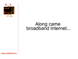 www.realfresh.tv Along came  broadband Internet... 