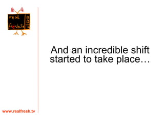 www.realfresh.tv And an incredible shift started to take place… 