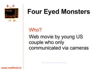Who?   Web movie by young US couple who only communicated via cameras www.realfresh.tv Four Eyed Monsters http://www.foureyedmonsters.com 