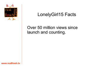 Over 50 million views since launch and counting.  www.realfresh.tv LonelyGirl15 Facts 