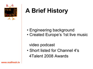 Engineering background Created Europe’s 1st live music  video podcast Short listed for Channel 4's  4Talent 2008 Awards www.realfresh.tv A Brief History 