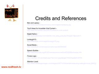 www.realfresh.tv Credits and References Man and Laptop -  http:// www.southwestecommerce.com/images/manlaptop.jpg Top 6 Ideas for Incredible Viral Content – http://www.techipedia.com/2007/6-ideas-for-viral-content/ Digital Native - http://keithwillsdesign.com/wiki/tiki-view_blog_post.php?blogId =1&postId=1 Lonleygirl15 - http://mashable.com/images/lonelygirl15.png Social Media - http://www.flickr.com/photos/somethinnew/384489940/ Speech Bubble -  http://dailyreport.afa.org/AFA/Features/personnel/box0320096schwalier.htm iTunes Logo -  http:// canucks.nhl.com /team/app/?service= page&page = NHLPage&id =20749 Attention Level: http://www.instablogsimages.com/images/2007/10/04/rainfall-measuring-wellington-boot_6642.jpg 