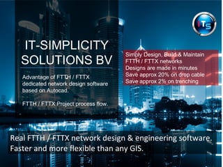 IT-SIMPLICITY
SOLUTIONS BV
.Advantage of FTTH / FTTX
dedicated network design software
based on Autocad.
FTTH / FTTX Project process flow.
Real FTTH / FTTX network design & engineering software.
Faster and more flexible than any GIS.
Simply Design, Build & Maintain
FTTH / FTTX networks
Designs are made in minutes
Save approx 20% on drop cable
Save approx 2% on trenching
 