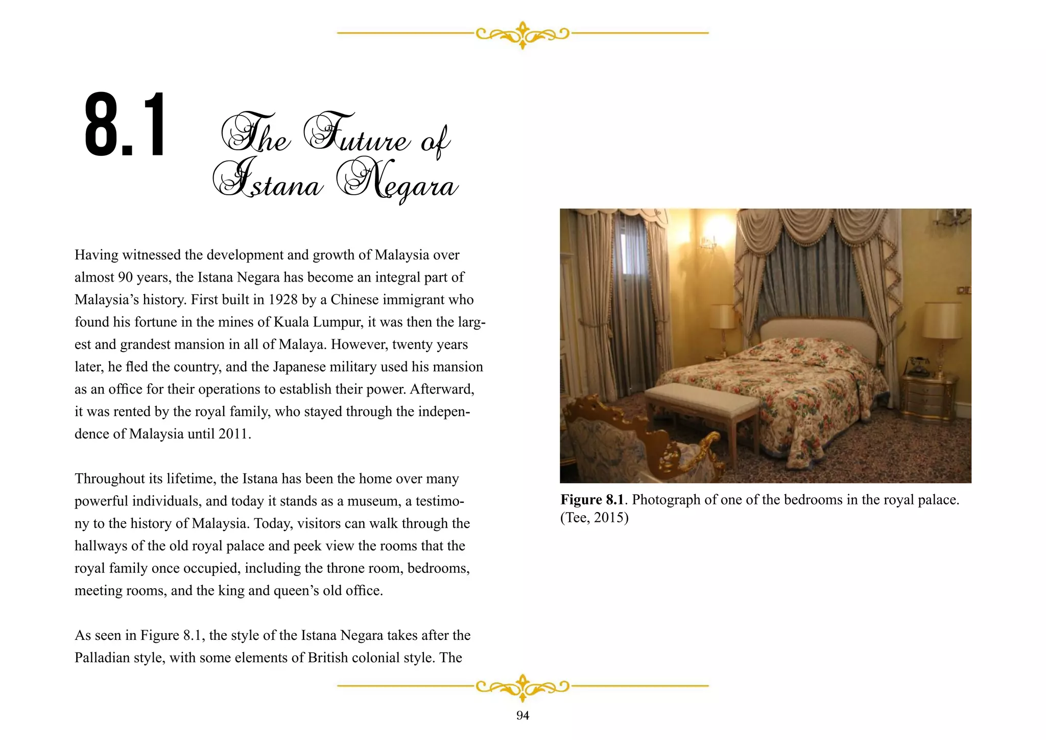 94
Having witnessed the development and growth of Malaysia over
almost 90 years, the Istana Negara has become an integral part of
Malaysia’s history. First built in 1928 by a Chinese immigrant who
found his fortune in the mines of Kuala Lumpur, it was then the larg-
est and grandest mansion in all of Malaya. However, twenty years
later, he ﬂed the country, and the Japanese military used his mansion
as an ofﬁce for their operations to establish their power. Afterward,
it was rented by the royal family, who stayed through the indepen-
dence of Malaysia until 2011.
Throughout its lifetime, the Istana has been the home over many
powerful individuals, and today it stands as a museum, a testimo-
ny to the history of Malaysia. Today, visitors can walk through the
hallways of the old royal palace and peek view the rooms that the
royal family once occupied, including the throne room, bedrooms,
meeting rooms, and the king and queen’s old ofﬁce.
As seen in Figure 8.1, the style of the Istana Negara takes after the
Palladian style, with some elements of British colonial style. The
8.1 The Future of
Istana Negara
Figure 8.1. Photograph of one of the bedrooms in the royal palace.
(Tee, 2015)
 