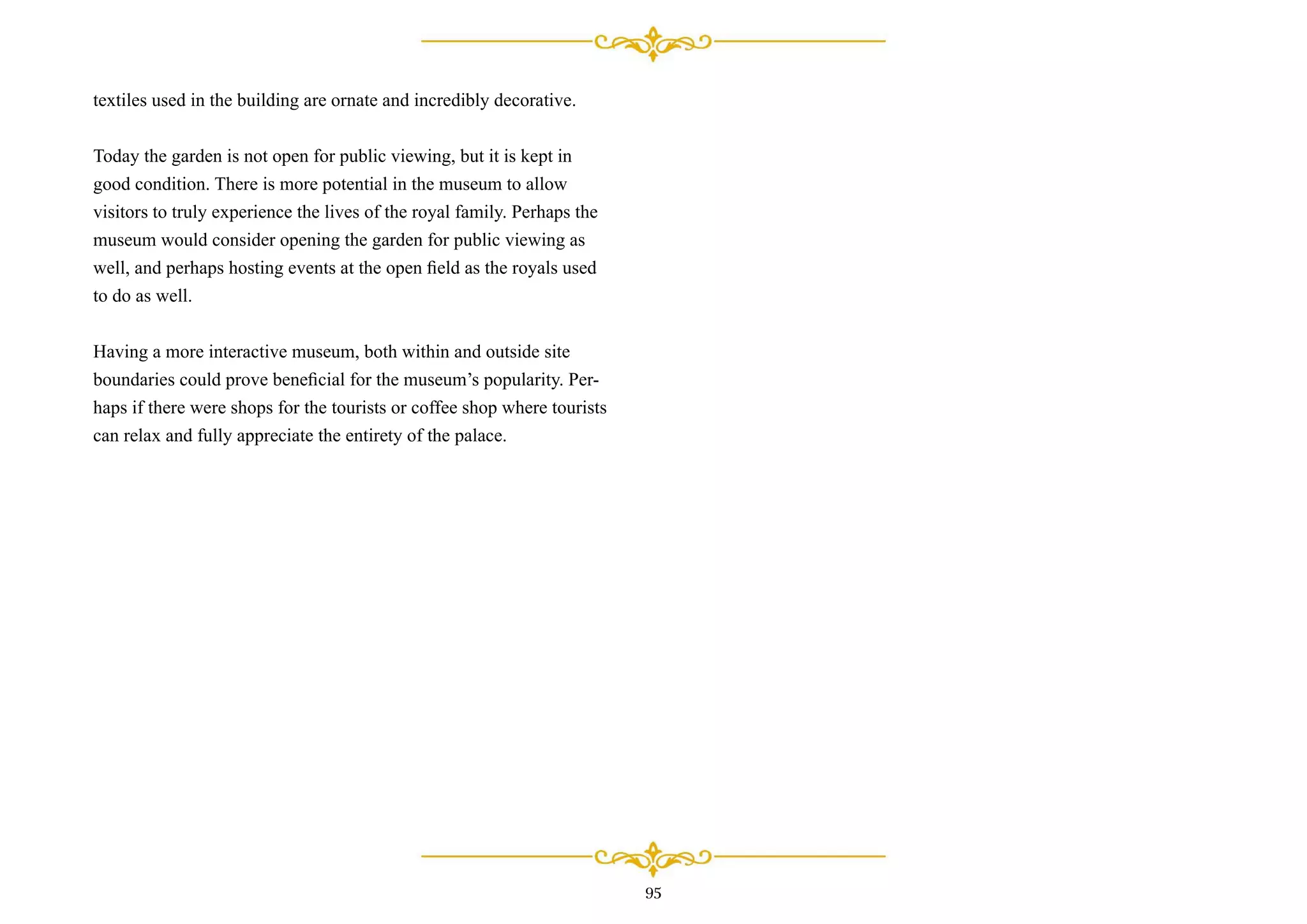 95
textiles used in the building are ornate and incredibly decorative.
Today the garden is not open for public viewing, but it is kept in
good condition. There is more potential in the museum to allow
visitors to truly experience the lives of the royal family. Perhaps the
museum would consider opening the garden for public viewing as
well, and perhaps hosting events at the open ﬁeld as the royals used
to do as well.
Having a more interactive museum, both within and outside site
boundaries could prove beneﬁcial for the museum’s popularity. Per-
haps if there were shops for the tourists or coffee shop where tourists
can relax and fully appreciate the entirety of the palace.
 
