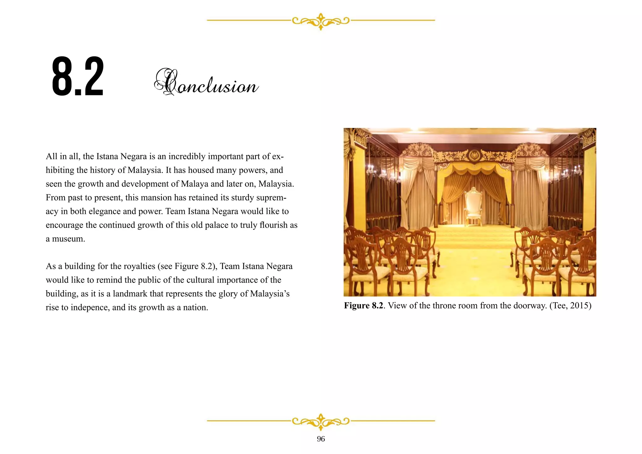 All in all, the Istana Negara is an incredibly important part of ex-
hibiting the history of Malaysia. It has housed many powers, and
seen the growth and development of Malaya and later on, Malaysia.
From past to present, this mansion has retained its sturdy suprem-
acy in both elegance and power. Team Istana Negara would like to
encourage the continued growth of this old palace to truly ﬂourish as
a museum.
As a building for the royalties (see Figure 8.2), Team Istana Negara
would like to remind the public of the cultural importance of the
building, as it is a landmark that represents the glory of Malaysia’s
rise to indepence, and its growth as a nation.
8.2 Conclusion
96
Figure 8.2. View of the throne room from the doorway. (Tee, 2015)
 