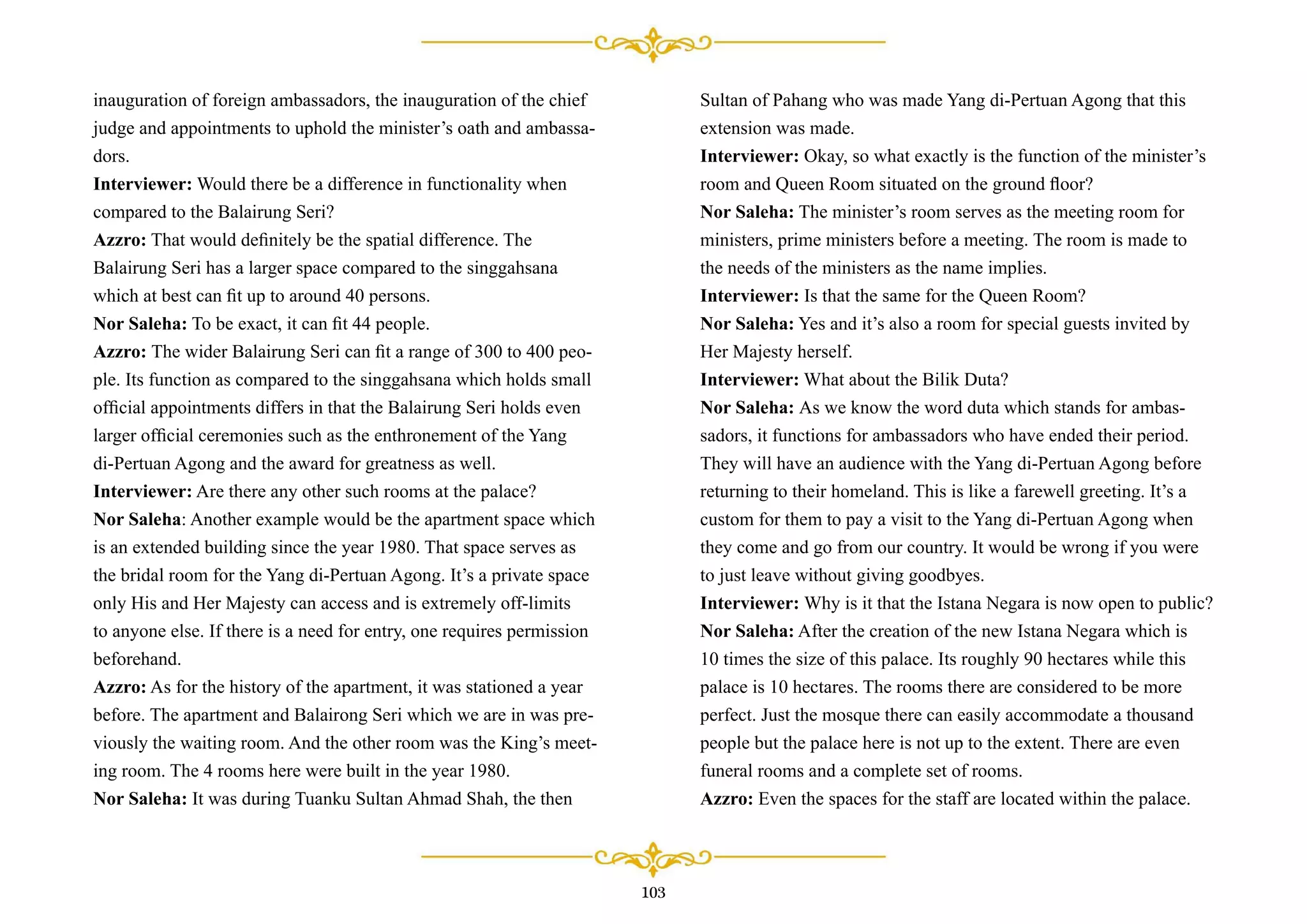 inauguration of foreign ambassadors, the inauguration of the chief
judge and appointments to uphold the minister’s oath and ambassa-
dors.
Interviewer: Would there be a difference in functionality when
compared to the Balairung Seri?
Azzro: That would deﬁnitely be the spatial difference. The
Balairung Seri has a larger space compared to the singgahsana
which at best can ﬁt up to around 40 persons.
Nor Saleha: To be exact, it can ﬁt 44 people.
Azzro: The wider Balairung Seri can ﬁt a range of 300 to 400 peo-
ple. Its function as compared to the singgahsana which holds small
ofﬁcial appointments differs in that the Balairung Seri holds even
larger ofﬁcial ceremonies such as the enthronement of the Yang
di-Pertuan Agong and the award for greatness as well.
Interviewer: Are there any other such rooms at the palace?
Nor Saleha: Another example would be the apartment space which
is an extended building since the year 1980. That space serves as
the bridal room for the Yang di-Pertuan Agong. It’s a private space
only His and Her Majesty can access and is extremely off-limits
to anyone else. If there is a need for entry, one requires permission
beforehand.
Azzro: As for the history of the apartment, it was stationed a year
before. The apartment and Balairong Seri which we are in was pre-
viously the waiting room. And the other room was the King’s meet-
ing room. The 4 rooms here were built in the year 1980.
Nor Saleha: It was during Tuanku Sultan Ahmad Shah, the then
Sultan of Pahang who was made Yang di-Pertuan Agong that this
extension was made.
Interviewer: Okay, so what exactly is the function of the minister’s
room and Queen Room situated on the ground ﬂoor?
Nor Saleha: The minister’s room serves as the meeting room for
ministers, prime ministers before a meeting. The room is made to
the needs of the ministers as the name implies.
Interviewer: Is that the same for the Queen Room?
Nor Saleha: Yes and it’s also a room for special guests invited by
Her Majesty herself.
Interviewer: What about the Bilik Duta?
Nor Saleha: As we know the word duta which stands for ambas-
sadors, it functions for ambassadors who have ended their period.
They will have an audience with the Yang di-Pertuan Agong before
returning to their homeland. This is like a farewell greeting. It’s a
custom for them to pay a visit to the Yang di-Pertuan Agong when
they come and go from our country. It would be wrong if you were
to just leave without giving goodbyes.
Interviewer: Why is it that the Istana Negara is now open to public?
Nor Saleha: After the creation of the new Istana Negara which is
10 times the size of this palace. Its roughly 90 hectares while this
palace is 10 hectares. The rooms there are considered to be more
perfect. Just the mosque there can easily accommodate a thousand
people but the palace here is not up to the extent. There are even
funeral rooms and a complete set of rooms.
Azzro: Even the spaces for the staff are located within the palace.
103
 