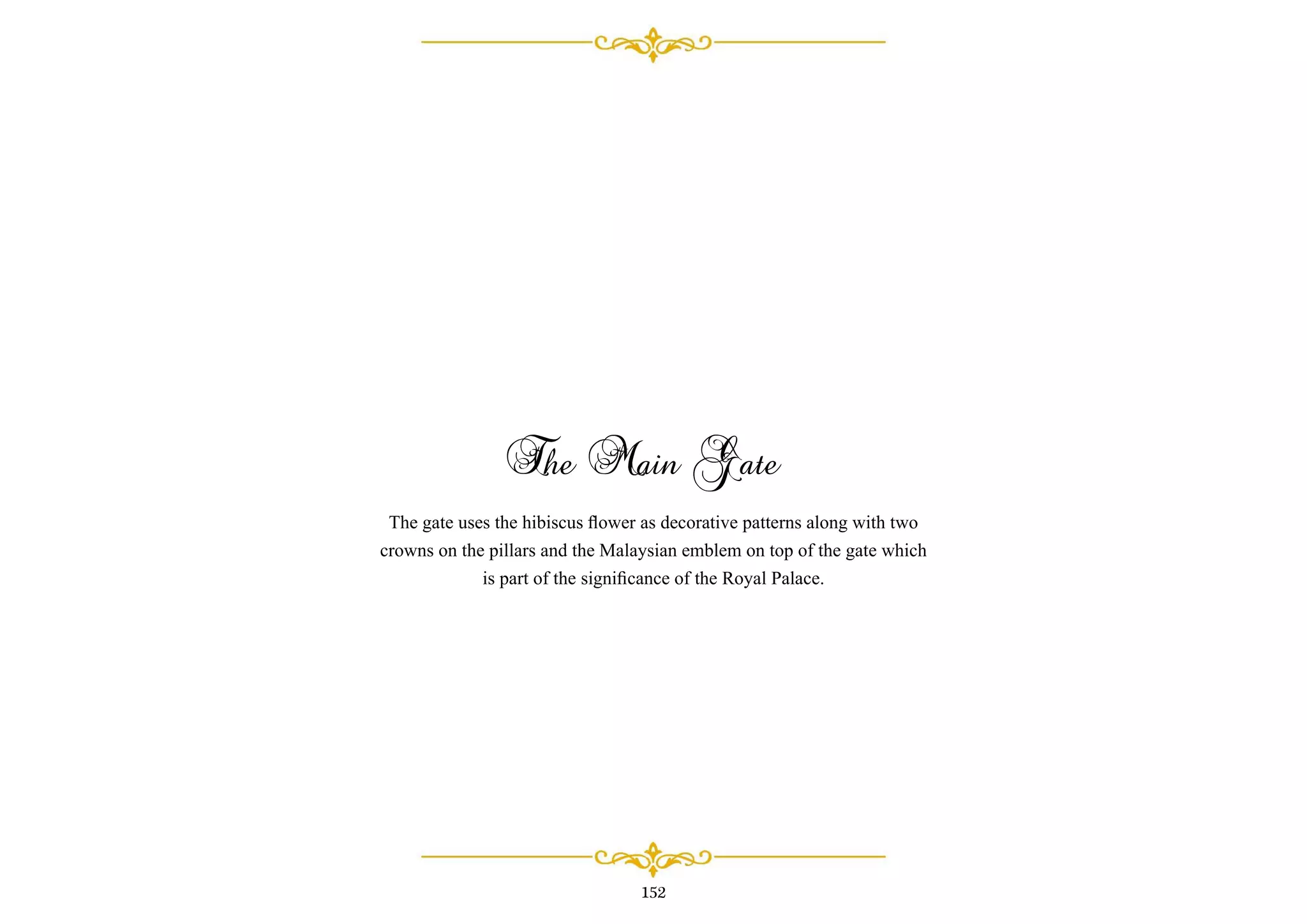 The Main Gate
The gate uses the hibiscus ﬂower as decorative patterns along with two
crowns on the pillars and the Malaysian emblem on top of the gate which
is part of the signiﬁcance of the Royal Palace.
152
 