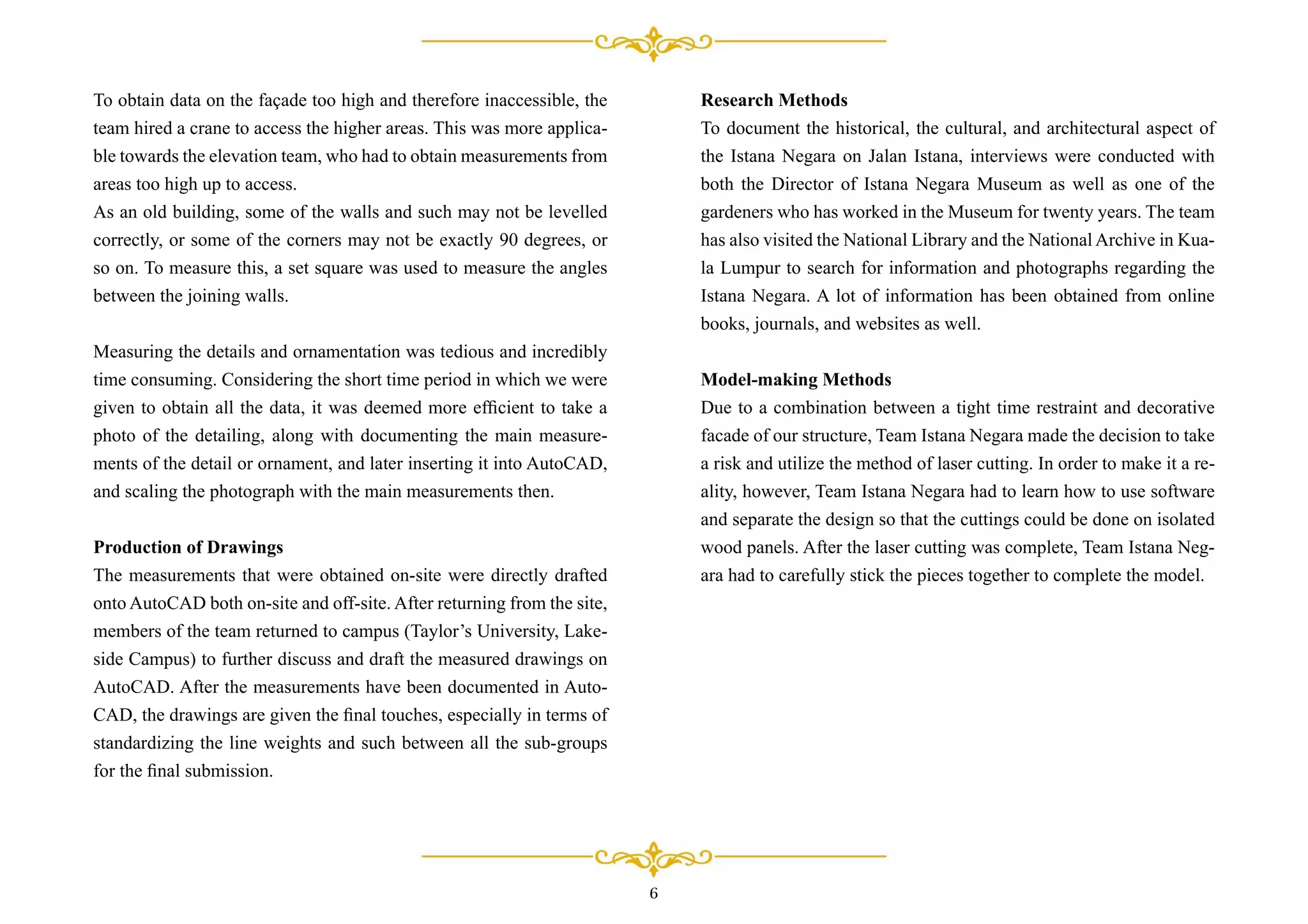 Research Methods
To document the historical, the cultural, and architectural aspect of
the Istana Negara on Jalan Istana, interviews were conducted with
both the Director of Istana Negara Museum as well as one of the
gardeners who has worked in the Museum for twenty years. The team
has also visited the National Library and the National Archive in Kua-
la Lumpur to search for information and photographs regarding the
Istana Negara. A lot of information has been obtained from online
books, journals, and websites as well.
Model-making Methods
Due to a combination between a tight time restraint and decorative
facade of our structure, Team Istana Negara made the decision to take
a risk and utilize the method of laser cutting. In order to make it a re-
ality, however, Team Istana Negara had to learn how to use software
and separate the design so that the cuttings could be done on isolated
wood panels. After the laser cutting was complete, Team Istana Neg-
ara had to carefully stick the pieces together to complete the model.
To obtain data on the façade too high and therefore inaccessible, the
team hired a crane to access the higher areas. This was more applica-
ble towards the elevation team, who had to obtain measurements from
areas too high up to access.
As an old building, some of the walls and such may not be levelled
correctly, or some of the corners may not be exactly 90 degrees, or
so on. To measure this, a set square was used to measure the angles
between the joining walls.
Measuring the details and ornamentation was tedious and incredibly
time consuming. Considering the short time period in which we were
given to obtain all the data, it was deemed more efﬁcient to take a
photo of the detailing, along with documenting the main measure-
ments of the detail or ornament, and later inserting it into AutoCAD,
and scaling the photograph with the main measurements then.
Production of Drawings
The measurements that were obtained on-site were directly drafted
onto AutoCAD both on-site and off-site. After returning from the site,
members of the team returned to campus (Taylor’s University, Lake-
side Campus) to further discuss and draft the measured drawings on
AutoCAD. After the measurements have been documented in Auto-
CAD, the drawings are given the ﬁnal touches, especially in terms of
standardizing the line weights and such between all the sub-groups
for the ﬁnal submission.
6
 