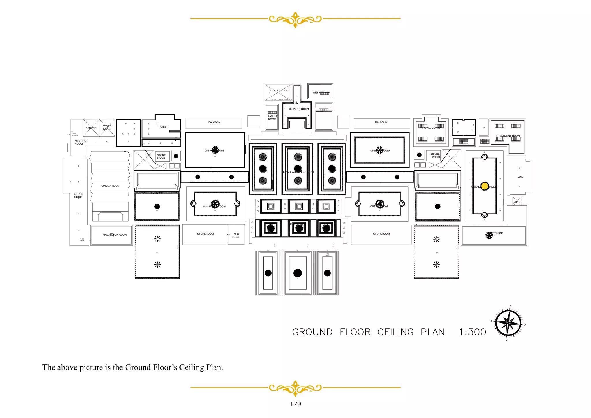 179
33 dp
44 dp
33 dp
SMALL AUDIENCE ROOM
MAIN FOYER
AMBASSADOR ROOM
ROYAL CLINIC
TREATMENT ROOM
AHU
GIFT SHOP
LIFT
BALCONY
DINING ROOM B
STORE
ROOM
CINEMA ROOM
FOYER 1
MINISTER'S ROOM
PROJECTOR ROOM STOREROOM AHU
STORE
ROOM
STORE
ROOM
SERVER
BALCONY
DINING ROOM A
FOYER 2
QUEEN ROOM
STOREROOM
SWITCH
ROOM
WET KITCHEN
SERVING ROOM
FFL = 0.410
FFL = 0.366
TOILET
1
2
3
1
2
3
1
2
3
UP UP UP
T=430
R=143
UP UP
1
2
3
1
2
3
123456789101112
13
14 2524232221201918171615 26
T=310
R=102-197
12
UP
UP
T=202
R=188
MEETING
ROOM
STORE
ROOM
FFL = 0.000
L1
L3 L27
L5
L6
LX
The above picture is the Ground Floor’s Ceiling Plan.
 