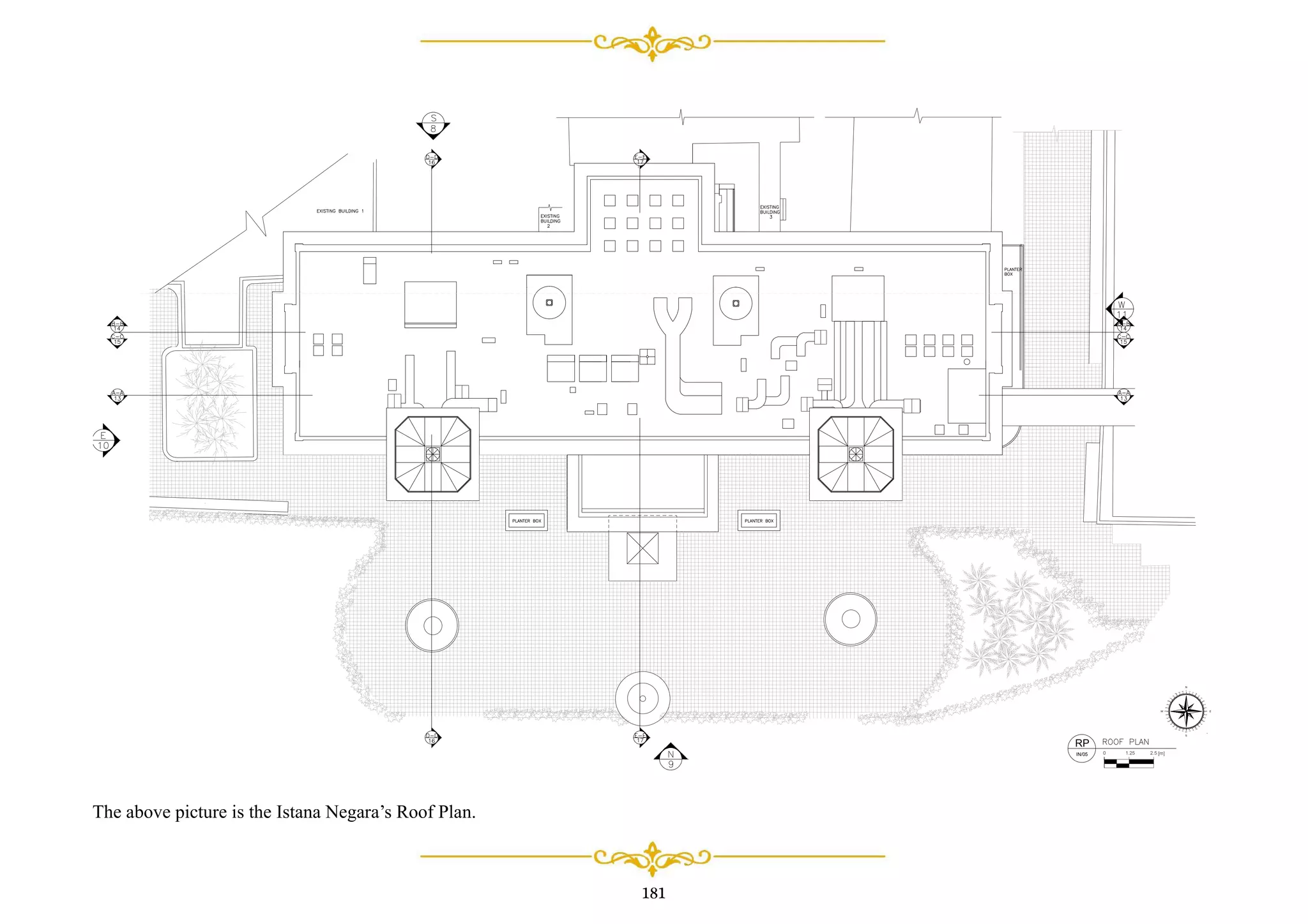 181
0 [m]2.5
90
120
150
180
210
240
270
300
330
0
30
60
W E
S
N
80
70
50
4O
20
10350
320
310
290
280
260
250
230
220
200
190 170
160
140
130
110
100
340
1.25
RP
IN/05
The above picture is the Istana Negara’s Roof Plan.
 