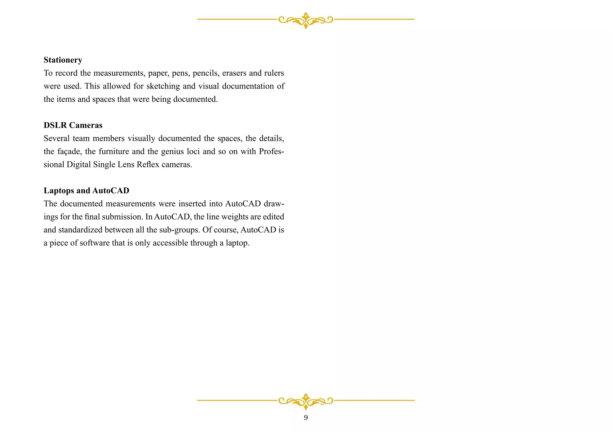 Stationery
To record the measurements, paper, pens, pencils, erasers and rulers
were used. This allowed for sketching and visual documentation of
the items and spaces that were being documented.
DSLR Cameras
Several team members visually documented the spaces, the details,
the façade, the furniture and the genius loci and so on with Profes-
sional Digital Single Lens Reﬂex cameras.
Laptops and AutoCAD
The documented measurements were inserted into AutoCAD draw-
ings for the ﬁnal submission. In AutoCAD, the line weights are edited
and standardized between all the sub-groups. Of course, AutoCAD is
a piece of software that is only accessible through a laptop.
9
 