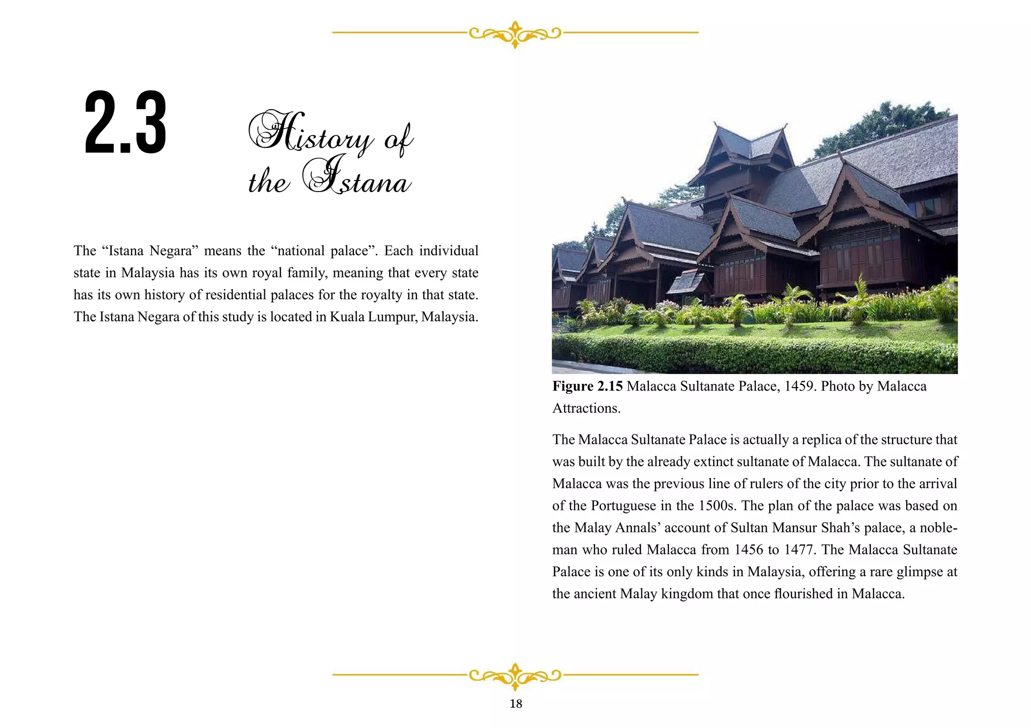 The “Istana Negara” means the “national palace”. Each individual
state in Malaysia has its own royal family, meaning that every state
has its own history of residential palaces for the royalty in that state.
The Istana Negara of this study is located in Kuala Lumpur, Malaysia.
2.3 History of
the Istana
18
The Malacca Sultanate Palace is actually a replica of the structure that
was built by the already extinct sultanate of Malacca. The sultanate of
Malacca was the previous line of rulers of the city prior to the arrival
of the Portuguese in the 1500s. The plan of the palace was based on
the Malay Annals’ account of Sultan Mansur Shah’s palace, a noble-
man who ruled Malacca from 1456 to 1477. The Malacca Sultanate
Palace is one of its only kinds in Malaysia, offering a rare glimpse at
the ancient Malay kingdom that once ﬂourished in Malacca.
Figure 2.15 Malacca Sultanate Palace, 1459. Photo by Malacca
Attractions.
 