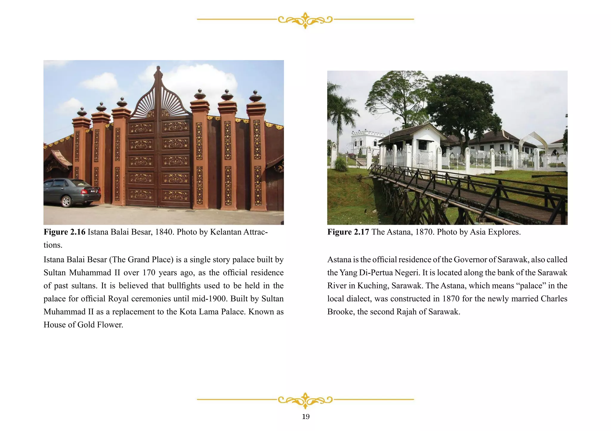 Istana Balai Besar (The Grand Place) is a single story palace built by
Sultan Muhammad II over 170 years ago, as the ofﬁcial residence
of past sultans. It is believed that bullﬁghts used to be held in the
palace for ofﬁcial Royal ceremonies until mid-1900. Built by Sultan
Muhammad II as a replacement to the Kota Lama Palace. Known as
House of Gold Flower.
Figure 2.16 Istana Balai Besar, 1840. Photo by Kelantan Attrac-
tions.
Astana is the ofﬁcial residence of the Governor of Sarawak, also called
the Yang Di-Pertua Negeri. It is located along the bank of the Sarawak
River in Kuching, Sarawak. The Astana, which means “palace” in the
local dialect, was constructed in 1870 for the newly married Charles
Brooke, the second Rajah of Sarawak.
Figure 2.17 The Astana, 1870. Photo by Asia Explores.
19
 