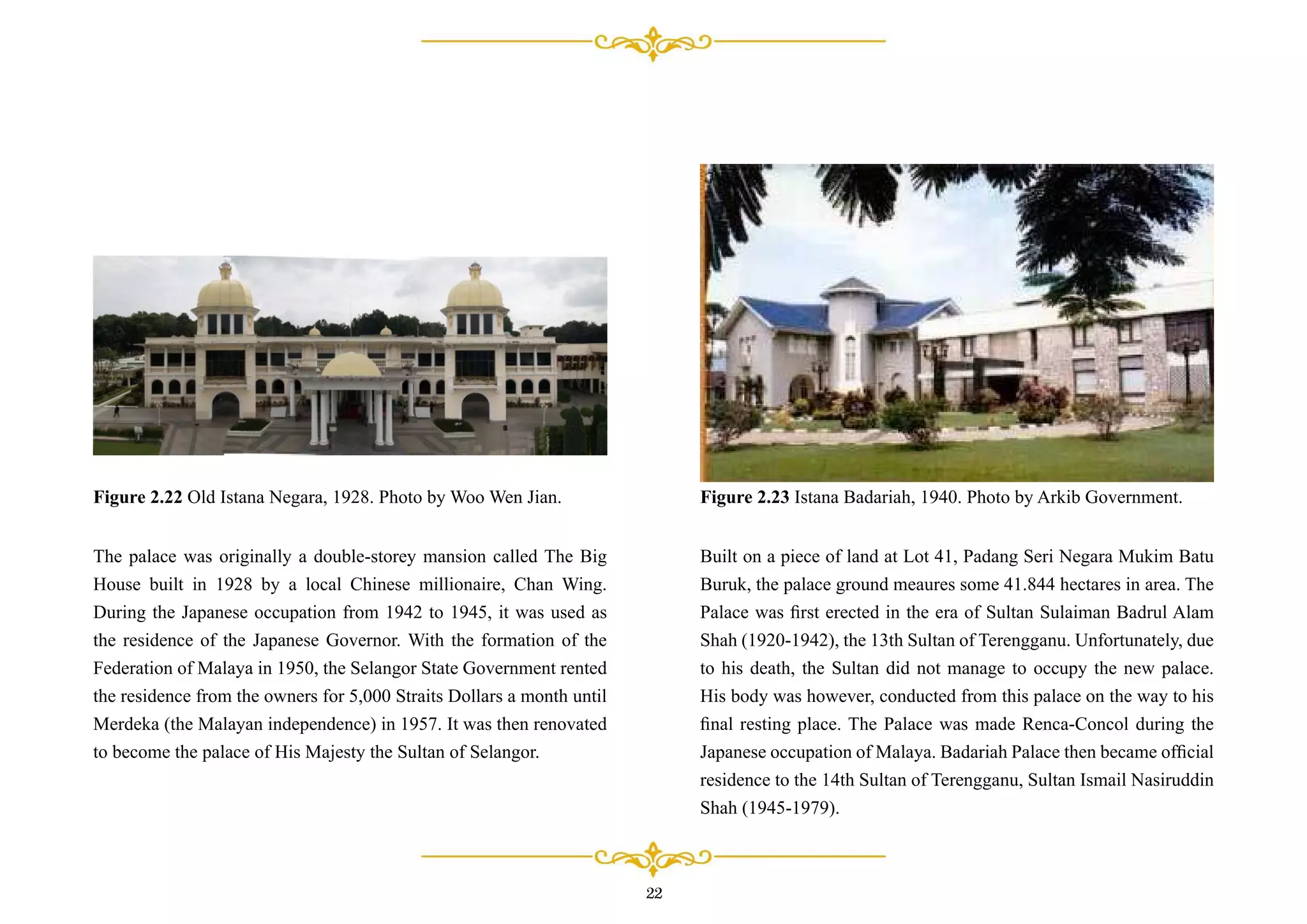 The palace was originally a double-storey mansion called The Big
House built in 1928 by a local Chinese millionaire, Chan Wing.
During the Japanese occupation from 1942 to 1945, it was used as
the residence of the Japanese Governor. With the formation of the
Federation of Malaya in 1950, the Selangor State Government rented
the residence from the owners for 5,000 Straits Dollars a month until
Merdeka (the Malayan independence) in 1957. It was then renovated
to become the palace of His Majesty the Sultan of Selangor.
Figure 2.22 Old Istana Negara, 1928. Photo by Woo Wen Jian.
Built on a piece of land at Lot 41, Padang Seri Negara Mukim Batu
Buruk, the palace ground meaures some 41.844 hectares in area. The
Palace was ﬁrst erected in the era of Sultan Sulaiman Badrul Alam
Shah (1920-1942), the 13th Sultan of Terengganu. Unfortunately, due
to his death, the Sultan did not manage to occupy the new palace.
His body was however, conducted from this palace on the way to his
ﬁnal resting place. The Palace was made Renca-Concol during the
Japanese occupation of Malaya. Badariah Palace then became ofﬁcial
residence to the 14th Sultan of Terengganu, Sultan Ismail Nasiruddin
Shah (1945-1979).
Figure 2.23 Istana Badariah, 1940. Photo by Arkib Government.
22
 