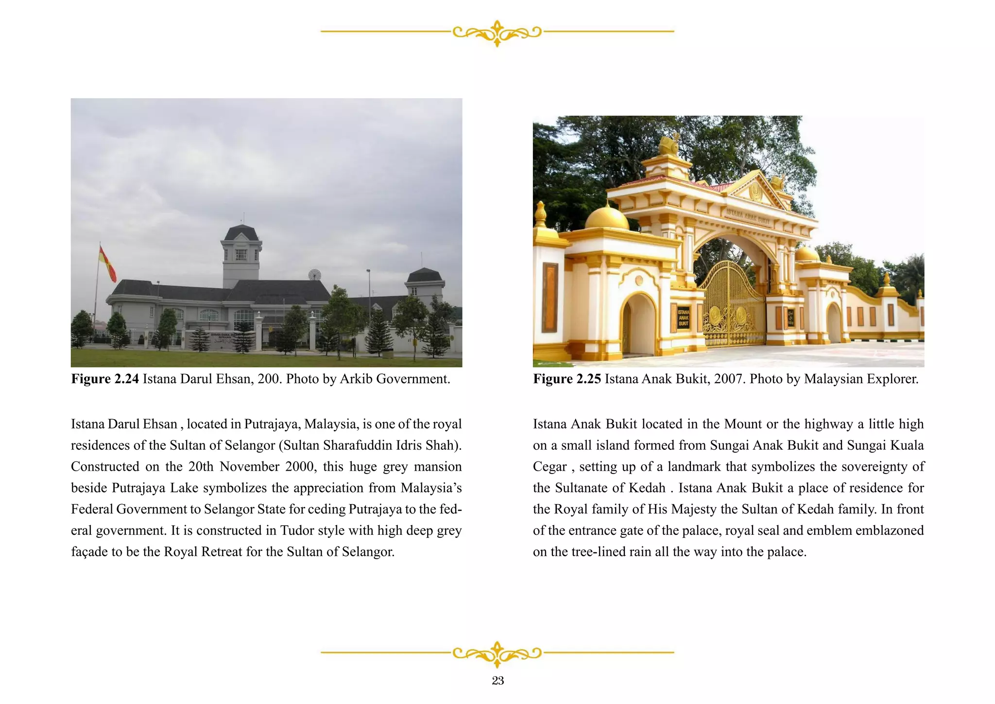 Istana Darul Ehsan , located in Putrajaya, Malaysia, is one of the royal
residences of the Sultan of Selangor (Sultan Sharafuddin Idris Shah).
Constructed on the 20th November 2000, this huge grey mansion
beside Putrajaya Lake symbolizes the appreciation from Malaysia’s
Federal Government to Selangor State for ceding Putrajaya to the fed-
eral government. It is constructed in Tudor style with high deep grey
façade to be the Royal Retreat for the Sultan of Selangor.
Figure 2.24 Istana Darul Ehsan, 200. Photo by Arkib Government.
Istana Anak Bukit located in the Mount or the highway a little high
on a small island formed from Sungai Anak Bukit and Sungai Kuala
Cegar , setting up of a landmark that symbolizes the sovereignty of
the Sultanate of Kedah . Istana Anak Bukit a place of residence for
the Royal family of His Majesty the Sultan of Kedah family. In front
of the entrance gate of the palace, royal seal and emblem emblazoned
on the tree-lined rain all the way into the palace.
Figure 2.25 Istana Anak Bukit, 2007. Photo by Malaysian Explorer.
23
 