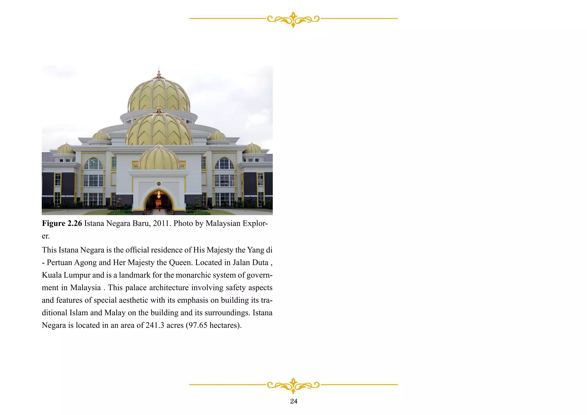 This Istana Negara is the ofﬁcial residence of His Majesty the Yang di
- Pertuan Agong and Her Majesty the Queen. Located in Jalan Duta ,
Kuala Lumpur and is a landmark for the monarchic system of govern-
ment in Malaysia . This palace architecture involving safety aspects
and features of special aesthetic with its emphasis on building its tra-
ditional Islam and Malay on the building and its surroundings. Istana
Negara is located in an area of 241.3 acres (97.65 hectares).
Figure 2.26 Istana Negara Baru, 2011. Photo by Malaysian Explor-
er.
24
 
