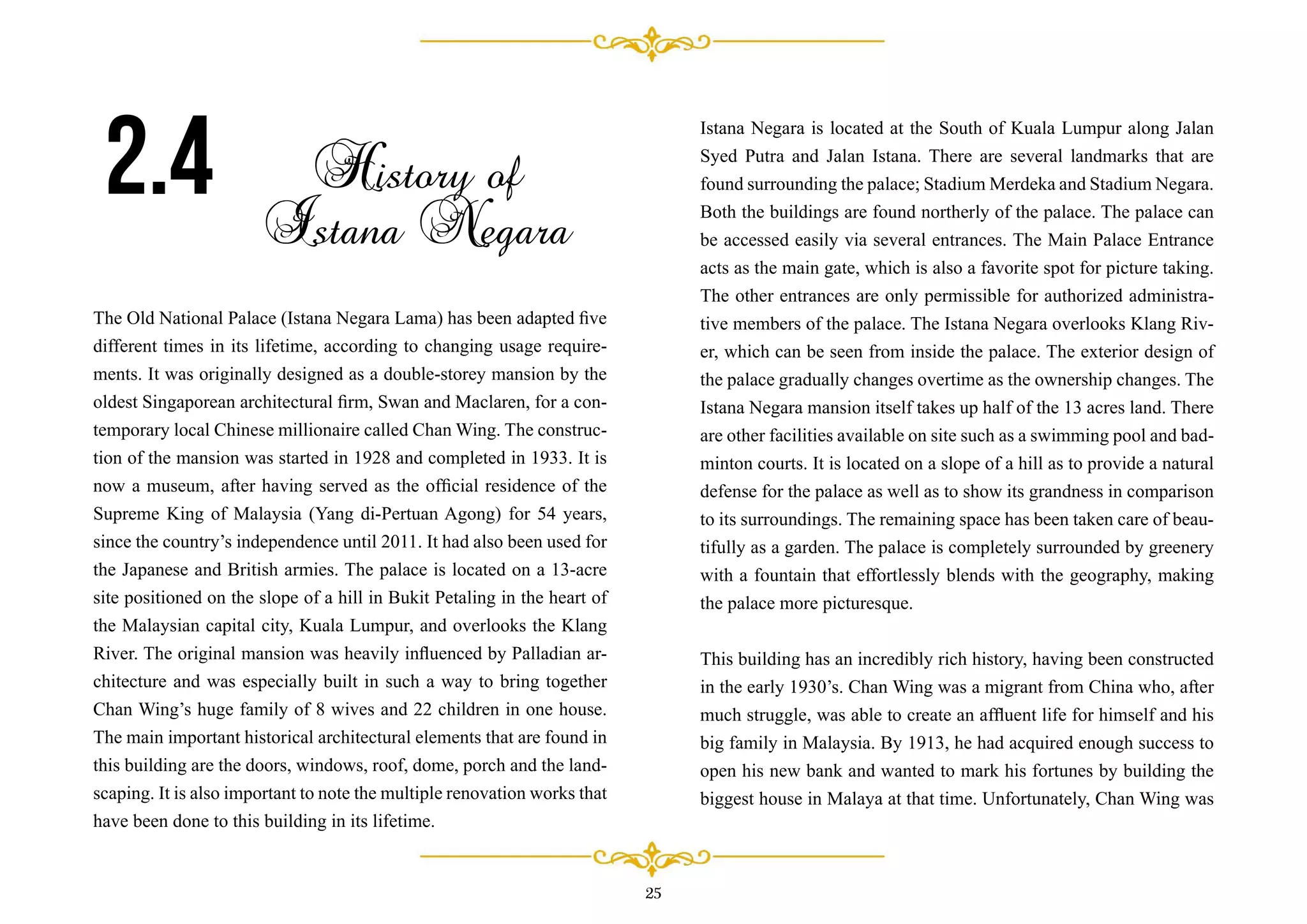 The Old National Palace (Istana Negara Lama) has been adapted ﬁve
different times in its lifetime, according to changing usage require-
ments. It was originally designed as a double-storey mansion by the
oldest Singaporean architectural ﬁrm, Swan and Maclaren, for a con-
temporary local Chinese millionaire called Chan Wing. The construc-
tion of the mansion was started in 1928 and completed in 1933. It is
now a museum, after having served as the ofﬁcial residence of the
Supreme King of Malaysia (Yang di-Pertuan Agong) for 54 years,
since the country’s independence until 2011. It had also been used for
the Japanese and British armies. The palace is located on a 13-acre
site positioned on the slope of a hill in Bukit Petaling in the heart of
the Malaysian capital city, Kuala Lumpur, and overlooks the Klang
River. The original mansion was heavily inﬂuenced by Palladian ar-
chitecture and was especially built in such a way to bring together
Chan Wing’s huge family of 8 wives and 22 children in one house.
The main important historical architectural elements that are found in
this building are the doors, windows, roof, dome, porch and the land-
scaping. It is also important to note the multiple renovation works that
have been done to this building in its lifetime.
2.4 History of
Istana Negara
Istana Negara is located at the South of Kuala Lumpur along Jalan
Syed Putra and Jalan Istana. There are several landmarks that are
found surrounding the palace; Stadium Merdeka and Stadium Negara.
Both the buildings are found northerly of the palace. The palace can
be accessed easily via several entrances. The Main Palace Entrance
acts as the main gate, which is also a favorite spot for picture taking.
The other entrances are only permissible for authorized administra-
tive members of the palace. The Istana Negara overlooks Klang Riv-
er, which can be seen from inside the palace. The exterior design of
the palace gradually changes overtime as the ownership changes. The
Istana Negara mansion itself takes up half of the 13 acres land. There
are other facilities available on site such as a swimming pool and bad-
minton courts. It is located on a slope of a hill as to provide a natural
defense for the palace as well as to show its grandness in comparison
to its surroundings. The remaining space has been taken care of beau-
tifully as a garden. The palace is completely surrounded by greenery
with a fountain that effortlessly blends with the geography, making
the palace more picturesque.
This building has an incredibly rich history, having been constructed
in the early 1930’s. Chan Wing was a migrant from China who, after
much struggle, was able to create an afﬂuent life for himself and his
big family in Malaysia. By 1913, he had acquired enough success to
open his new bank and wanted to mark his fortunes by building the
biggest house in Malaya at that time. Unfortunately, Chan Wing was
25
 