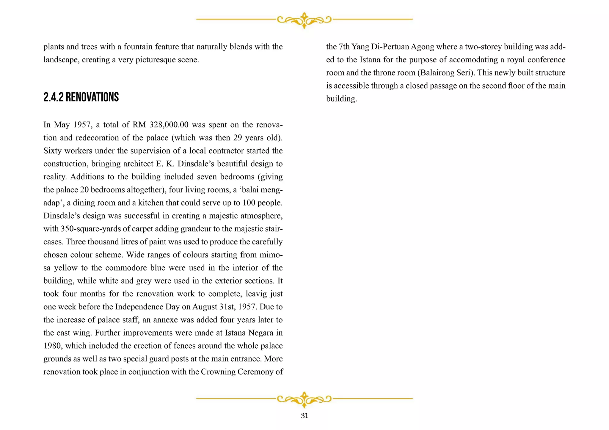 plants and trees with a fountain feature that naturally blends with the
landscape, creating a very picturesque scene.
2.4.2 Renovations
In May 1957, a total of RM 328,000.00 was spent on the renova-
tion and redecoration of the palace (which was then 29 years old).
Sixty workers under the supervision of a local contractor started the
construction, bringing architect E. K. Dinsdale’s beautiful design to
reality. Additions to the building included seven bedrooms (giving
the palace 20 bedrooms altogether), four living rooms, a ‘balai meng-
adap’, a dining room and a kitchen that could serve up to 100 people.
Dinsdale’s design was successful in creating a majestic atmosphere,
with 350-square-yards of carpet adding grandeur to the majestic stair-
cases. Three thousand litres of paint was used to produce the carefully
chosen colour scheme. Wide ranges of colours starting from mimo-
sa yellow to the commodore blue were used in the interior of the
building, while white and grey were used in the exterior sections. It
took four months for the renovation work to complete, leavig just
one week before the Independence Day on August 31st, 1957. Due to
the increase of palace staff, an annexe was added four years later to
the east wing. Further improvements were made at Istana Negara in
1980, which included the erection of fences around the whole palace
grounds as well as two special guard posts at the main entrance. More
renovation took place in conjunction with the Crowning Ceremony of
31
the 7th Yang Di-Pertuan Agong where a two-storey building was add-
ed to the Istana for the purpose of accomodating a royal conference
room and the throne room (Balairong Seri). This newly built structure
is accessible through a closed passage on the second ﬂoor of the main
building.
 
