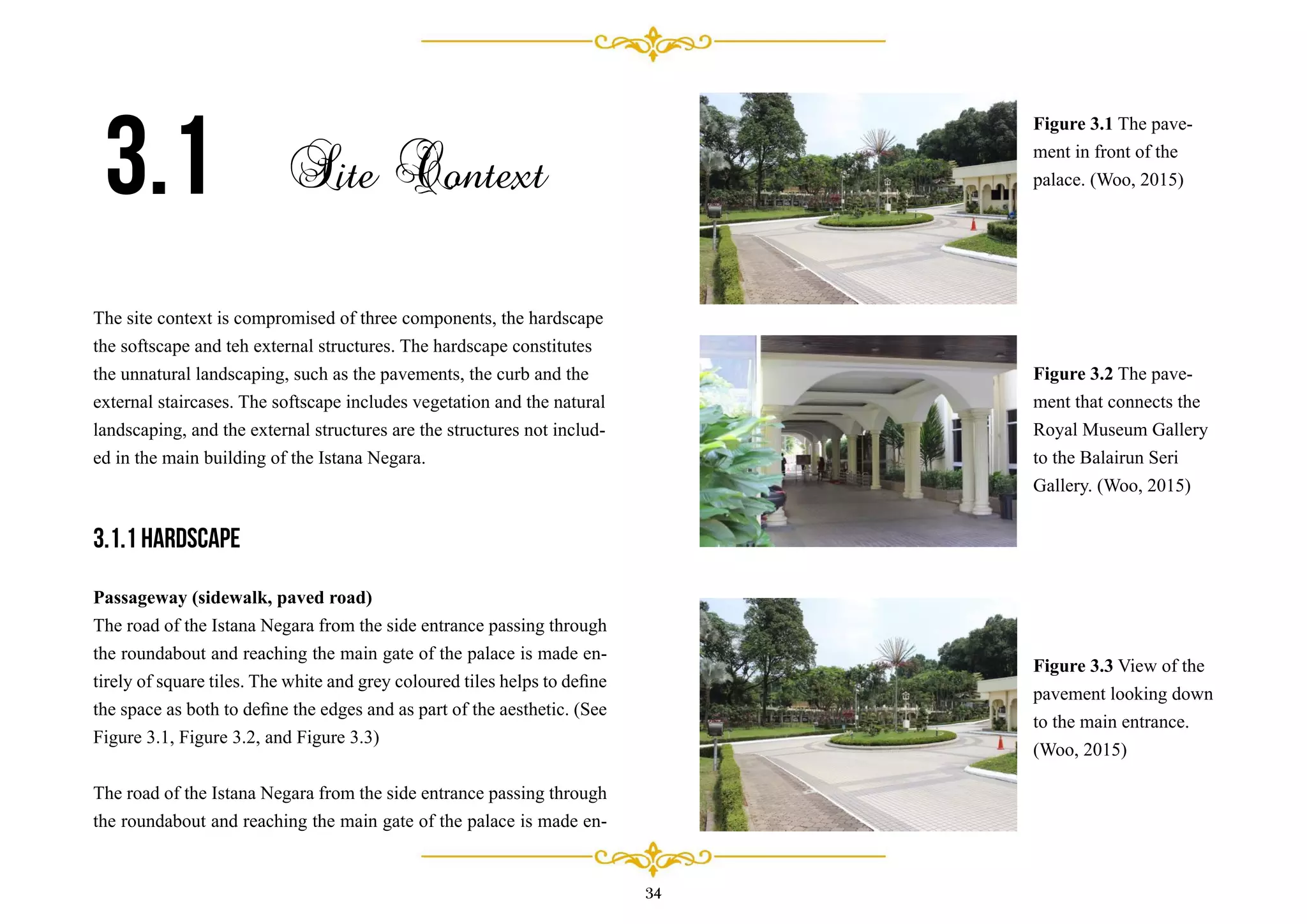 34
The site context is compromised of three components, the hardscape
the softscape and teh external structures. The hardscape constitutes
the unnatural landscaping, such as the pavements, the curb and the
external staircases. The softscape includes vegetation and the natural
landscaping, and the external structures are the structures not includ-
ed in the main building of the Istana Negara.
3.1.1 Hardscape
Passageway (sidewalk, paved road)
The road of the Istana Negara from the side entrance passing through
the roundabout and reaching the main gate of the palace is made en-
tirely of square tiles. The white and grey coloured tiles helps to deﬁne
the space as both to deﬁne the edges and as part of the aesthetic. (See
Figure 3.1, Figure 3.2, and Figure 3.3)
The road of the Istana Negara from the side entrance passing through
the roundabout and reaching the main gate of the palace is made en-
3.1 Site Context
Figure 3.1 The pave-
ment in front of the
palace. (Woo, 2015)
Figure 3.2 The pave-
ment that connects the
Royal Museum Gallery
to the Balairun Seri
Gallery. (Woo, 2015)
Figure 3.3 View of the
pavement looking down
to the main entrance.
(Woo, 2015)
 