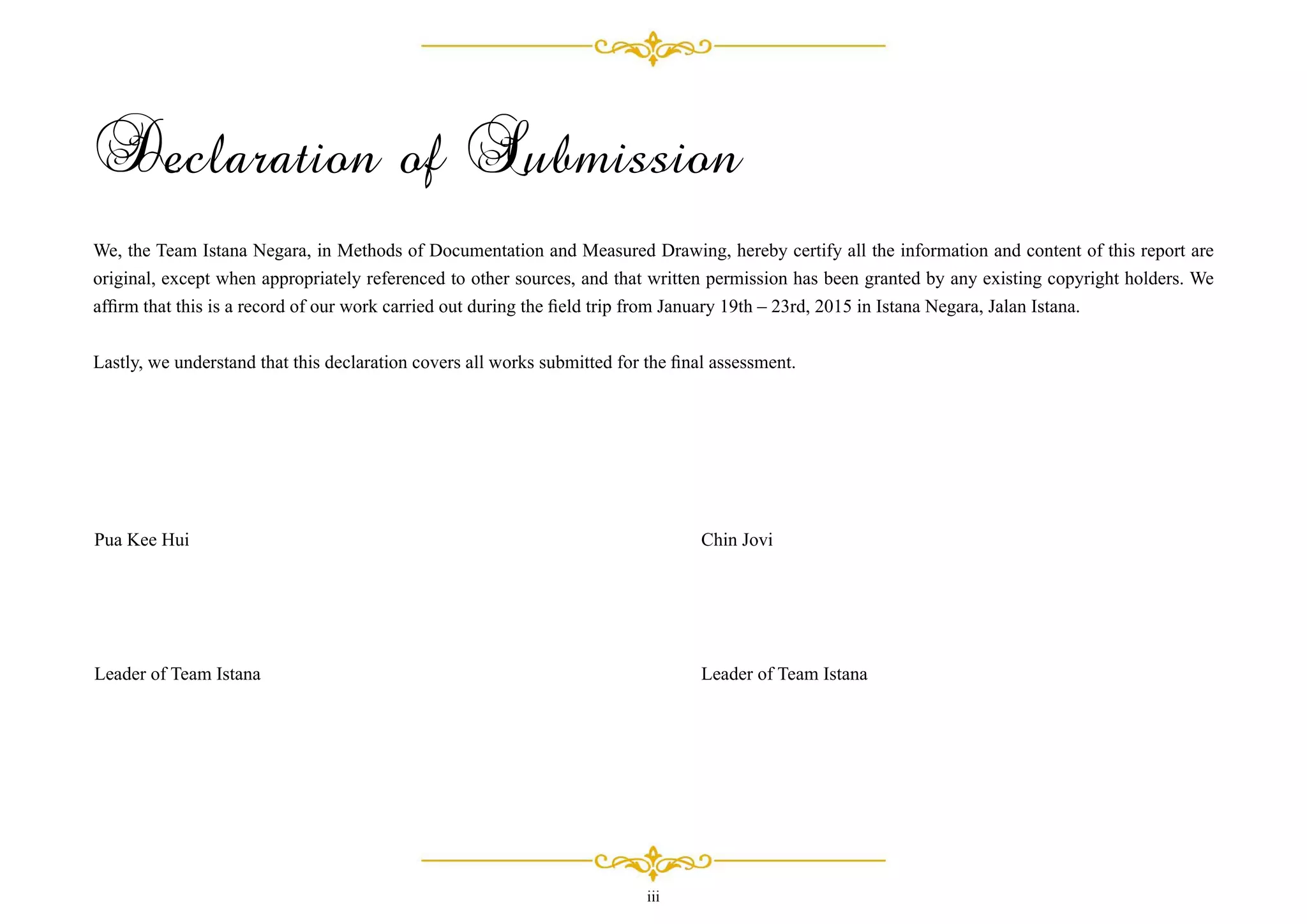 iii
Declaration of Submission
We, the Team Istana Negara, in Methods of Documentation and Measured Drawing, hereby certify all the information and content of this report are
original, except when appropriately referenced to other sources, and that written permission has been granted by any existing copyright holders. We
afﬁrm that this is a record of our work carried out during the ﬁeld trip from January 19th – 23rd, 2015 in Istana Negara, Jalan Istana.
Lastly, we understand that this declaration covers all works submitted for the ﬁnal assessment.
Pua Kee Hui
Leader of Team Istana
Chin Jovi
Leader of Team Istana
 