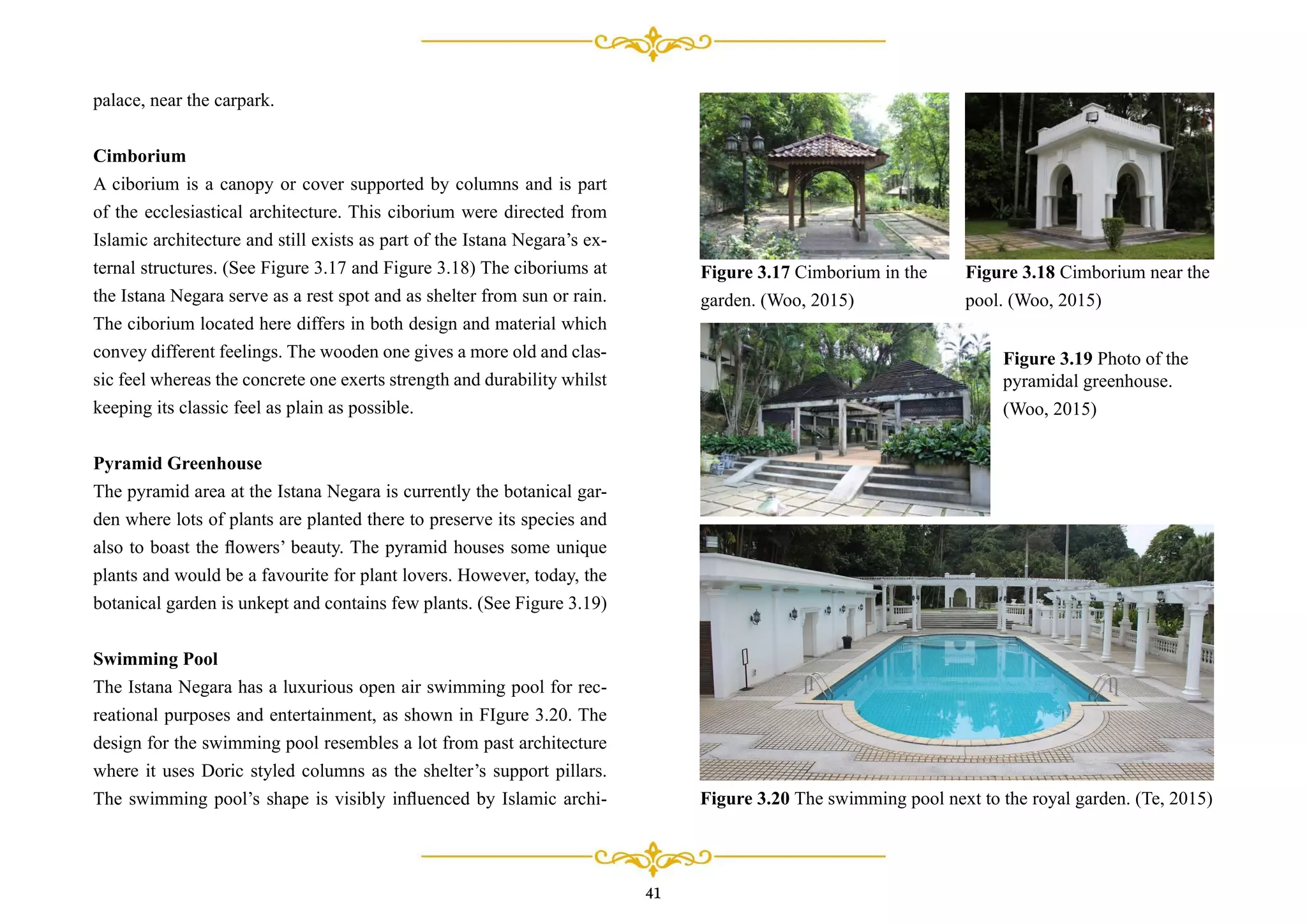 palace, near the carpark.
Cimborium
A ciborium is a canopy or cover supported by columns and is part
of the ecclesiastical architecture. This ciborium were directed from
Islamic architecture and still exists as part of the Istana Negara’s ex-
ternal structures. (See Figure 3.17 and Figure 3.18) The ciboriums at
the Istana Negara serve as a rest spot and as shelter from sun or rain.
The ciborium located here differs in both design and material which
convey different feelings. The wooden one gives a more old and clas-
sic feel whereas the concrete one exerts strength and durability whilst
keeping its classic feel as plain as possible.
Pyramid Greenhouse
The pyramid area at the Istana Negara is currently the botanical gar-
den where lots of plants are planted there to preserve its species and
also to boast the ﬂowers’ beauty. The pyramid houses some unique
plants and would be a favourite for plant lovers. However, today, the
botanical garden is unkept and contains few plants. (See Figure 3.19)
Swimming Pool
The Istana Negara has a luxurious open air swimming pool for rec-
reational purposes and entertainment, as shown in FIgure 3.20. The
design for the swimming pool resembles a lot from past architecture
where it uses Doric styled columns as the shelter’s support pillars.
The swimming pool’s shape is visibly inﬂuenced by Islamic archi- Figure 3.20 The swimming pool next to the royal garden. (Te, 2015)
Figure 3.17 Cimborium in the
garden. (Woo, 2015)
Figure 3.18 Cimborium near the
pool. (Woo, 2015)
Figure 3.19 Photo of the
pyramidal greenhouse.
(Woo, 2015)
41
 