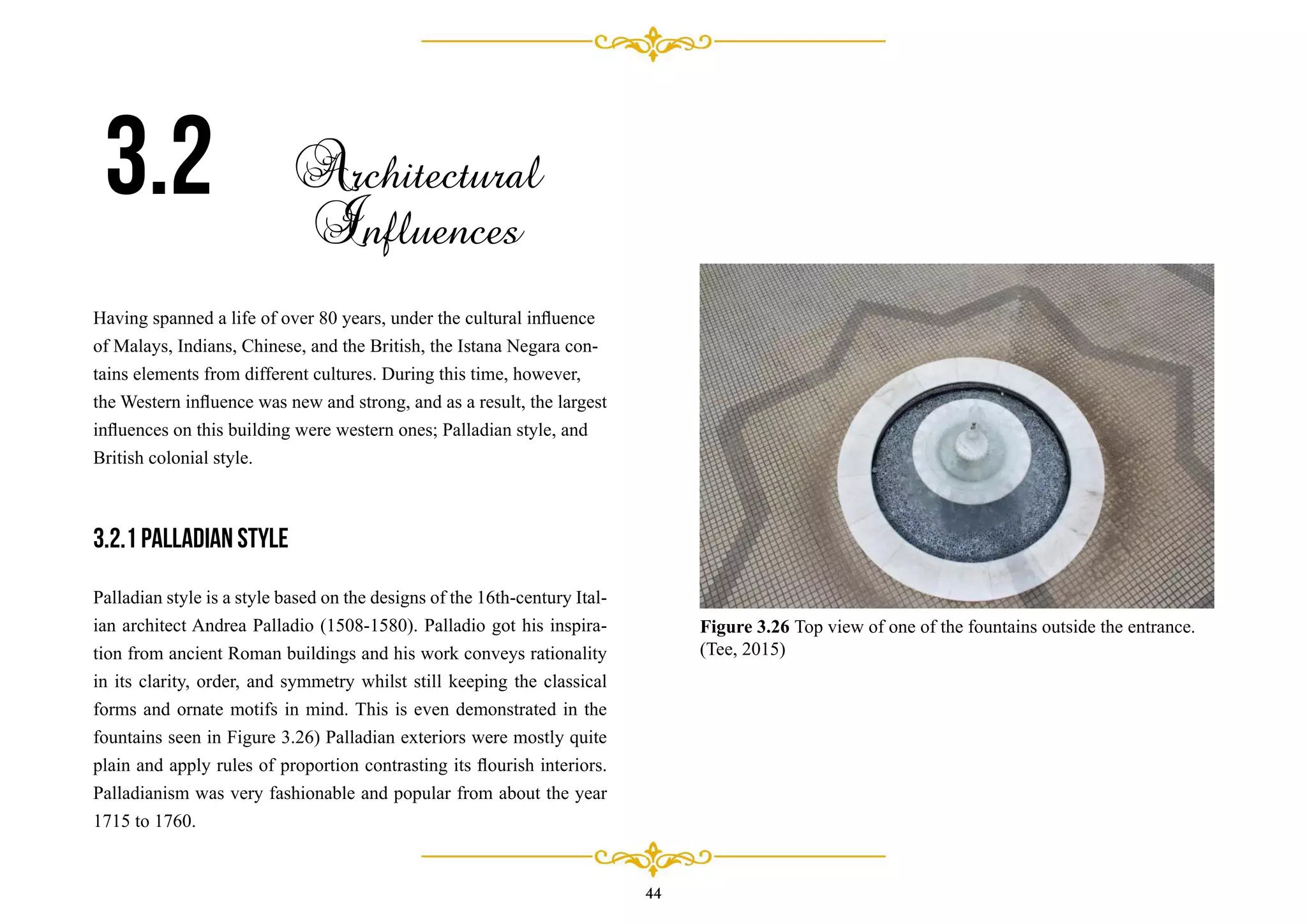 44
Having spanned a life of over 80 years, under the cultural inﬂuence
of Malays, Indians, Chinese, and the British, the Istana Negara con-
tains elements from different cultures. During this time, however,
the Western inﬂuence was new and strong, and as a result, the largest
inﬂuences on this building were western ones; Palladian style, and
British colonial style.
3.2.1 Palladian style
Palladian style is a style based on the designs of the 16th-century Ital-
ian architect Andrea Palladio (1508-1580). Palladio got his inspira-
tion from ancient Roman buildings and his work conveys rationality
in its clarity, order, and symmetry whilst still keeping the classical
forms and ornate motifs in mind. This is even demonstrated in the
fountains seen in Figure 3.26) Palladian exteriors were mostly quite
plain and apply rules of proportion contrasting its ﬂourish interiors.
Palladianism was very fashionable and popular from about the year
1715 to 1760.
3.2 Architectural
Influences
Figure 3.26 Top view of one of the fountains outside the entrance.
(Tee, 2015)
 
