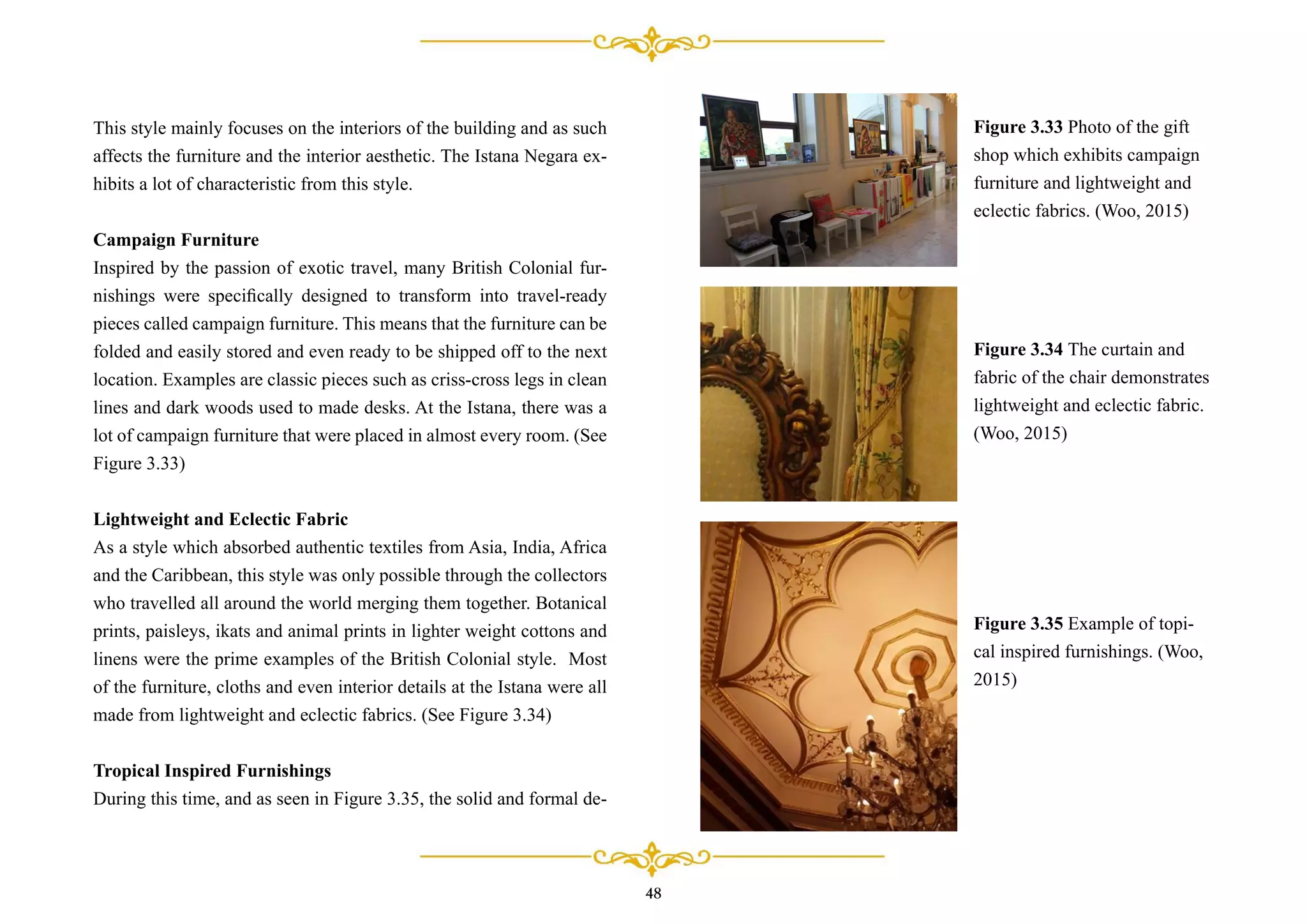 48
This style mainly focuses on the interiors of the building and as such
affects the furniture and the interior aesthetic. The Istana Negara ex-
hibits a lot of characteristic from this style.
Campaign Furniture
Inspired by the passion of exotic travel, many British Colonial fur-
nishings were speciﬁcally designed to transform into travel-ready
pieces called campaign furniture. This means that the furniture can be
folded and easily stored and even ready to be shipped off to the next
location. Examples are classic pieces such as criss-cross legs in clean
lines and dark woods used to made desks. At the Istana, there was a
lot of campaign furniture that were placed in almost every room. (See
Figure 3.33)
Lightweight and Eclectic Fabric
As a style which absorbed authentic textiles from Asia, India, Africa
and the Caribbean, this style was only possible through the collectors
who travelled all around the world merging them together. Botanical
prints, paisleys, ikats and animal prints in lighter weight cottons and
linens were the prime examples of the British Colonial style. Most
of the furniture, cloths and even interior details at the Istana were all
made from lightweight and eclectic fabrics. (See Figure 3.34)
Tropical Inspired Furnishings
During this time, and as seen in Figure 3.35, the solid and formal de-
Figure 3.33 Photo of the gift
shop which exhibits campaign
furniture and lightweight and
eclectic fabrics. (Woo, 2015)
Figure 3.34 The curtain and
fabric of the chair demonstrates
lightweight and eclectic fabric.
(Woo, 2015)
Figure 3.35 Example of topi-
cal inspired furnishings. (Woo,
2015)
 