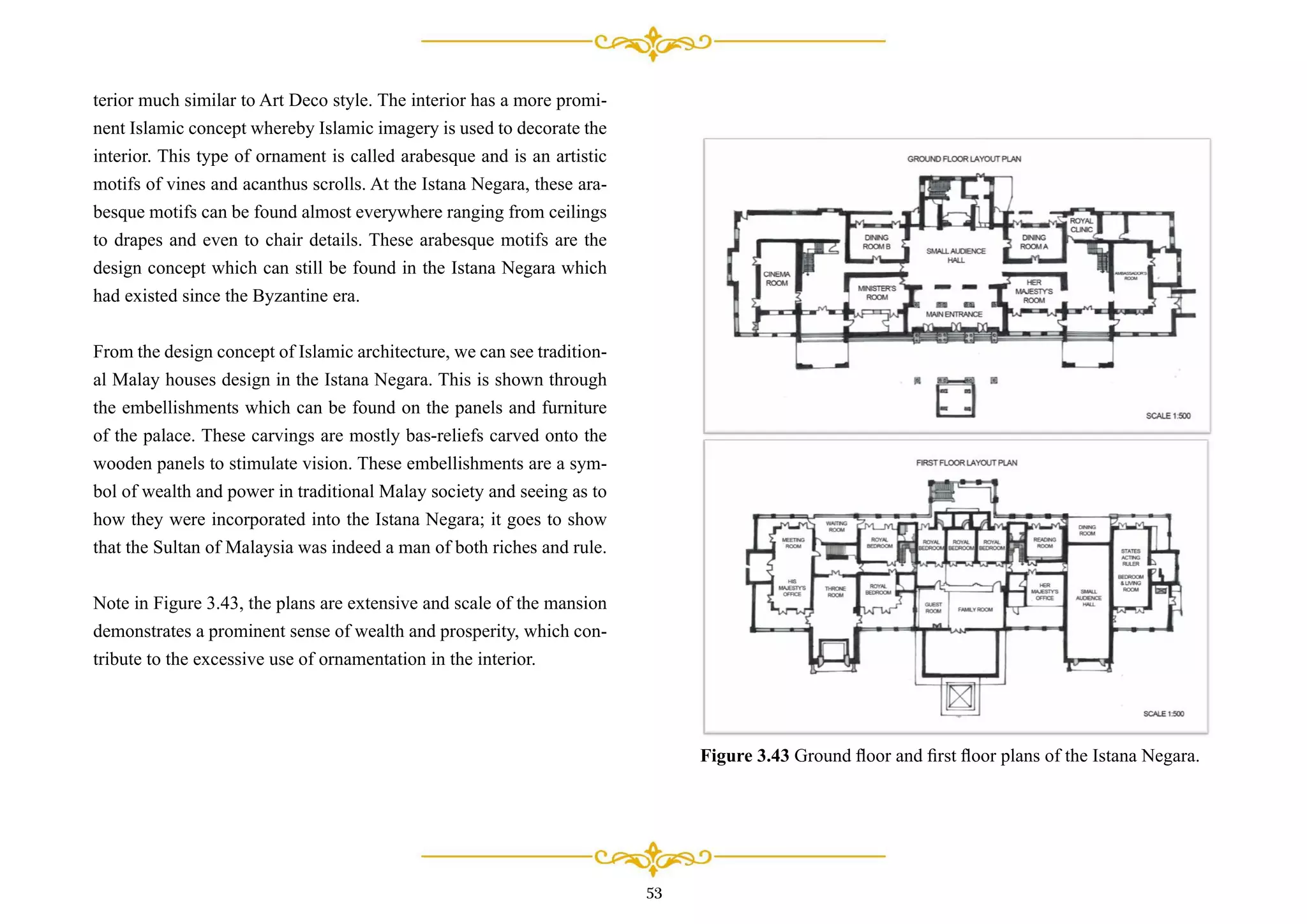 terior much similar to Art Deco style. The interior has a more promi-
nent Islamic concept whereby Islamic imagery is used to decorate the
interior. This type of ornament is called arabesque and is an artistic
motifs of vines and acanthus scrolls. At the Istana Negara, these ara-
besque motifs can be found almost everywhere ranging from ceilings
to drapes and even to chair details. These arabesque motifs are the
design concept which can still be found in the Istana Negara which
had existed since the Byzantine era.
From the design concept of Islamic architecture, we can see tradition-
al Malay houses design in the Istana Negara. This is shown through
the embellishments which can be found on the panels and furniture
of the palace. These carvings are mostly bas-reliefs carved onto the
wooden panels to stimulate vision. These embellishments are a sym-
bol of wealth and power in traditional Malay society and seeing as to
how they were incorporated into the Istana Negara; it goes to show
that the Sultan of Malaysia was indeed a man of both riches and rule.
Note in Figure 3.43, the plans are extensive and scale of the mansion
demonstrates a prominent sense of wealth and prosperity, which con-
tribute to the excessive use of ornamentation in the interior.
53
Figure 3.43 Ground ﬂoor and ﬁrst ﬂoor plans of the Istana Negara.
 