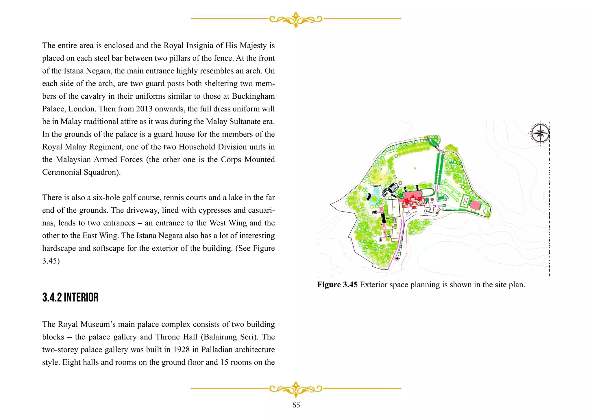 The entire area is enclosed and the Royal Insignia of His Majesty is
placed on each steel bar between two pillars of the fence. At the front
of the Istana Negara, the main entrance highly resembles an arch. On
each side of the arch, are two guard posts both sheltering two mem-
bers of the cavalry in their uniforms similar to those at Buckingham
Palace, London. Then from 2013 onwards, the full dress uniform will
be in Malay traditional attire as it was during the Malay Sultanate era.
In the grounds of the palace is a guard house for the members of the
Royal Malay Regiment, one of the two Household Division units in
the Malaysian Armed Forces (the other one is the Corps Mounted
Ceremonial Squadron).
There is also a six-hole golf course, tennis courts and a lake in the far
end of the grounds. The driveway, lined with cypresses and casuari-
nas, leads to two entrances – an entrance to the West Wing and the
other to the East Wing. The Istana Negara also has a lot of interesting
hardscape and softscape for the exterior of the building. (See Figure
3.45)
3.4.2 Interior
The Royal Museum’s main palace complex consists of two building
blocks – the palace gallery and Throne Hall (Balairung Seri). The
two-storey palace gallery was built in 1928 in Palladian architecture
style. Eight halls and rooms on the ground ﬂoor and 15 rooms on the
55
Figure 3.45 Exterior space planning is shown in the site plan.
 