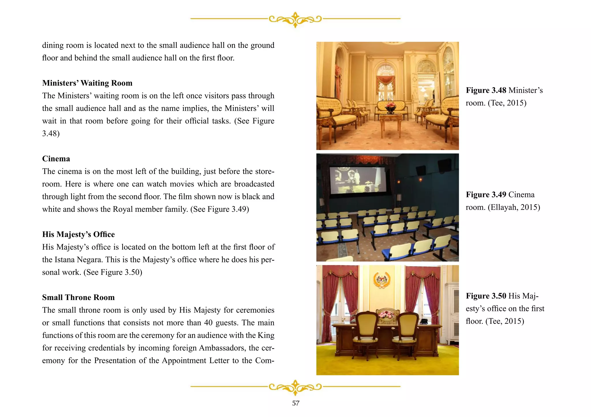 dining room is located next to the small audience hall on the ground
ﬂoor and behind the small audience hall on the ﬁrst ﬂoor.
Ministers’ Waiting Room
The Ministers’ waiting room is on the left once visitors pass through
the small audience hall and as the name implies, the Ministers’ will
wait in that room before going for their ofﬁcial tasks. (See Figure
3.48)
Cinema
The cinema is on the most left of the building, just before the store-
room. Here is where one can watch movies which are broadcasted
through light from the second ﬂoor. The ﬁlm shown now is black and
white and shows the Royal member family. (See Figure 3.49)
His Majesty’s Ofﬁce
His Majesty’s ofﬁce is located on the bottom left at the ﬁrst ﬂoor of
the Istana Negara. This is the Majesty’s ofﬁce where he does his per-
sonal work. (See Figure 3.50)
Small Throne Room
The small throne room is only used by His Majesty for ceremonies
or small functions that consists not more than 40 guests. The main
functions of this room are the ceremony for an audience with the King
for receiving credentials by incoming foreign Ambassadors, the cer-
emony for the Presentation of the Appointment Letter to the Com-
Figure 3.48 Minister’s
room. (Tee, 2015)
Figure 3.49 Cinema
room. (Ellayah, 2015)
Figure 3.50 His Maj-
esty’s ofﬁce on the ﬁrst
ﬂoor. (Tee, 2015)
57
 