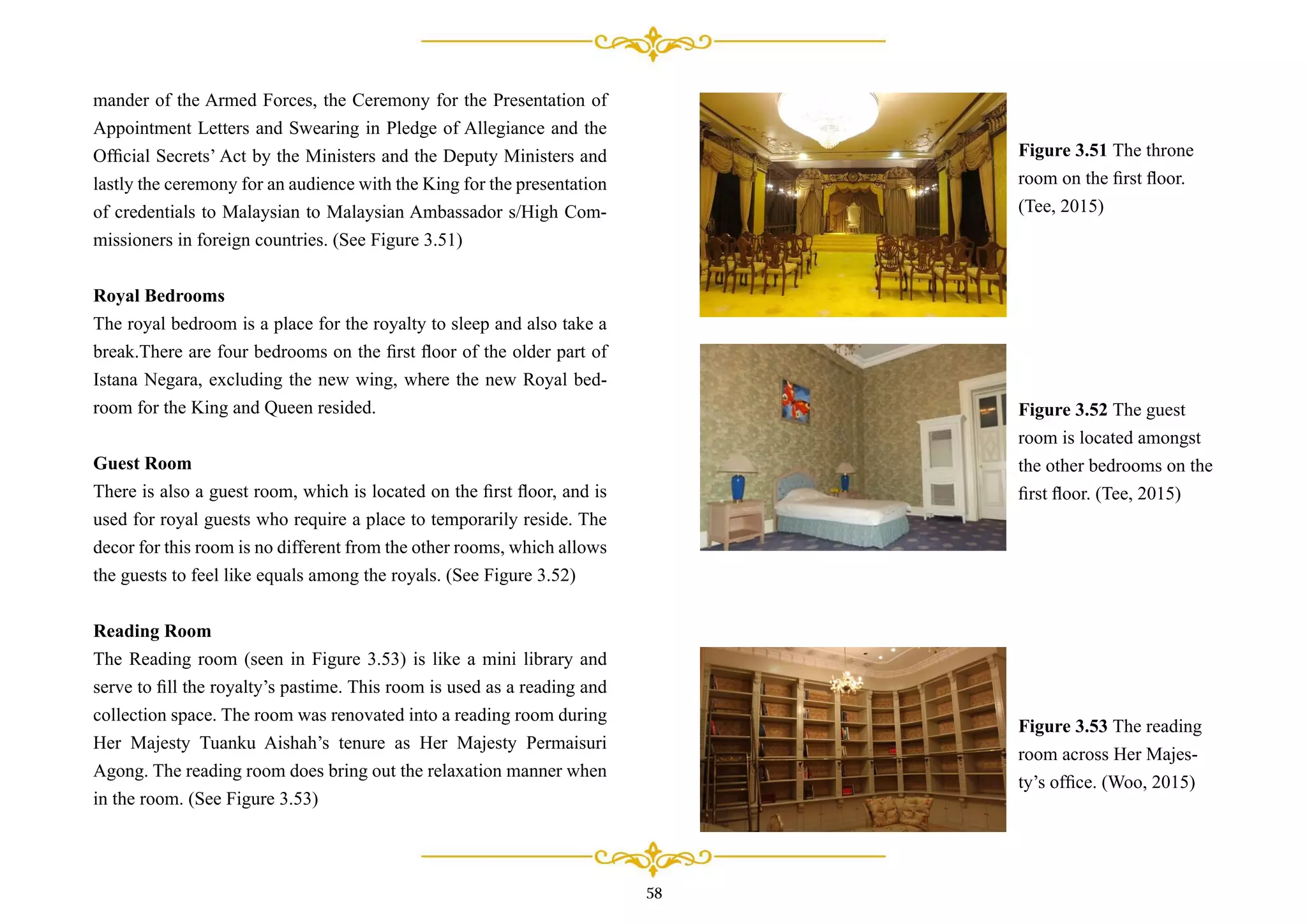 mander of the Armed Forces, the Ceremony for the Presentation of
Appointment Letters and Swearing in Pledge of Allegiance and the
Ofﬁcial Secrets’ Act by the Ministers and the Deputy Ministers and
lastly the ceremony for an audience with the King for the presentation
of credentials to Malaysian to Malaysian Ambassador s/High Com-
missioners in foreign countries. (See Figure 3.51)
Royal Bedrooms
The royal bedroom is a place for the royalty to sleep and also take a
break.There are four bedrooms on the ﬁrst ﬂoor of the older part of
Istana Negara, excluding the new wing, where the new Royal bed-
room for the King and Queen resided.
Guest Room
There is also a guest room, which is located on the ﬁrst ﬂoor, and is
used for royal guests who require a place to temporarily reside. The
decor for this room is no different from the other rooms, which allows
the guests to feel like equals among the royals. (See Figure 3.52)
Reading Room
The Reading room (seen in Figure 3.53) is like a mini library and
serve to ﬁll the royalty’s pastime. This room is used as a reading and
collection space. The room was renovated into a reading room during
Her Majesty Tuanku Aishah’s tenure as Her Majesty Permaisuri
Agong. The reading room does bring out the relaxation manner when
in the room. (See Figure 3.53)
Figure 3.51 The throne
room on the ﬁrst ﬂoor.
(Tee, 2015)
Figure 3.52 The guest
room is located amongst
the other bedrooms on the
ﬁrst ﬂoor. (Tee, 2015)
Figure 3.53 The reading
room across Her Majes-
ty’s ofﬁce. (Woo, 2015)
58
 