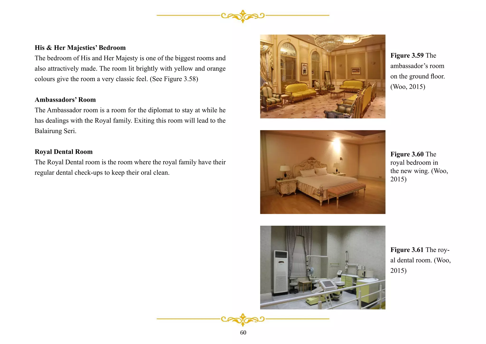 His & Her Majesties’ Bedroom
The bedroom of His and Her Majesty is one of the biggest rooms and
also attractively made. The room lit brightly with yellow and orange
colours give the room a very classic feel. (See Figure 3.58)
Ambassadors’ Room
The Ambassador room is a room for the diplomat to stay at while he
has dealings with the Royal family. Exiting this room will lead to the
Balairung Seri.
Royal Dental Room
The Royal Dental room is the room where the royal family have their
regular dental check-ups to keep their oral clean.
Figure 3.59 The
ambassador’s room
on the ground ﬂoor.
(Woo, 2015)
Figure 3.60 The
royal bedroom in
the new wing. (Woo,
2015)
Figure 3.61 The roy-
al dental room. (Woo,
2015)
60
 