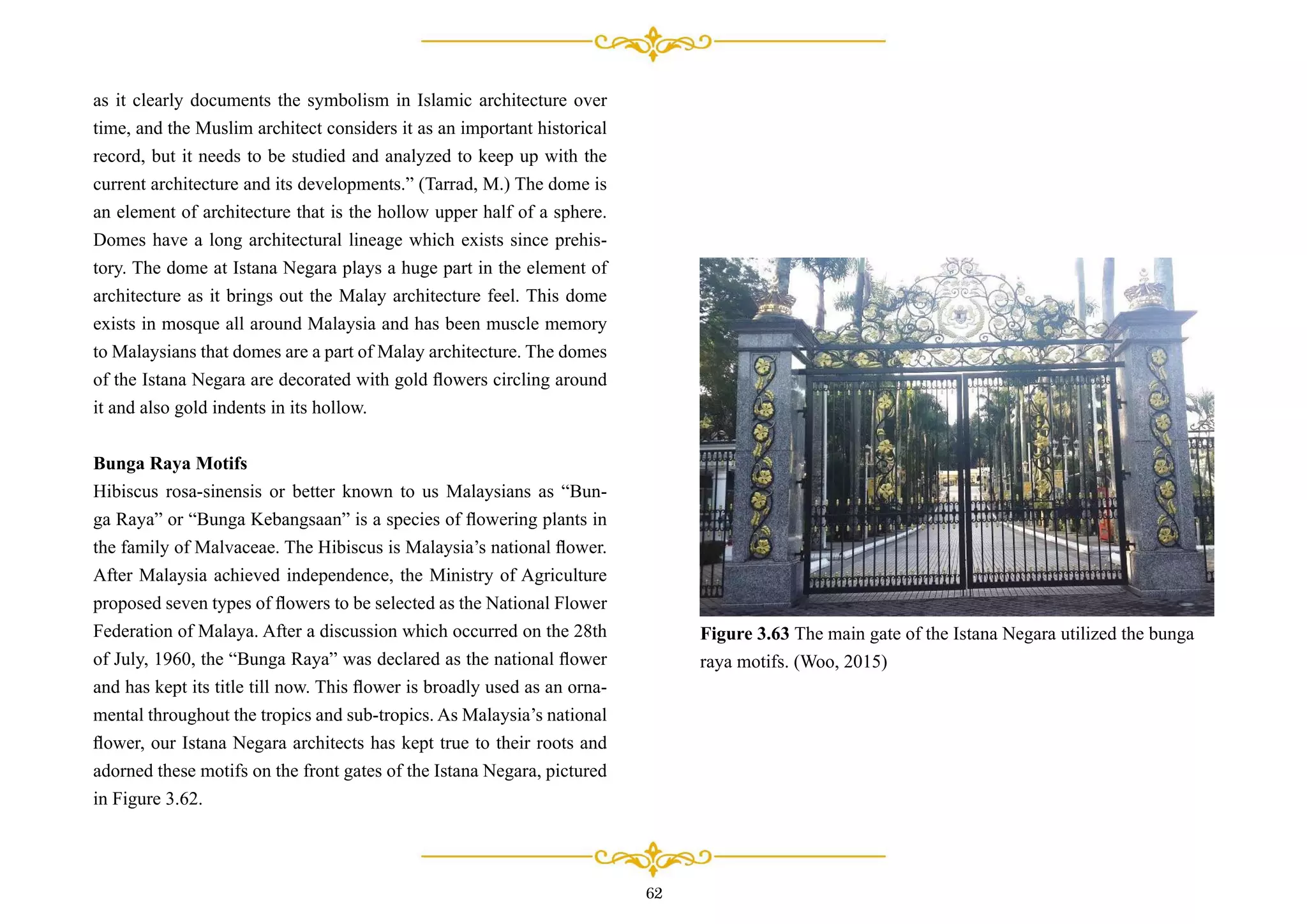 as it clearly documents the symbolism in Islamic architecture over
time, and the Muslim architect considers it as an important historical
record, but it needs to be studied and analyzed to keep up with the
current architecture and its developments.” (Tarrad, M.) The dome is
an element of architecture that is the hollow upper half of a sphere.
Domes have a long architectural lineage which exists since prehis-
tory. The dome at Istana Negara plays a huge part in the element of
architecture as it brings out the Malay architecture feel. This dome
exists in mosque all around Malaysia and has been muscle memory
to Malaysians that domes are a part of Malay architecture. The domes
of the Istana Negara are decorated with gold ﬂowers circling around
it and also gold indents in its hollow.
Bunga Raya Motifs
Hibiscus rosa-sinensis or better known to us Malaysians as “Bun-
ga Raya” or “Bunga Kebangsaan” is a species of ﬂowering plants in
the family of Malvaceae. The Hibiscus is Malaysia’s national ﬂower.
After Malaysia achieved independence, the Ministry of Agriculture
proposed seven types of ﬂowers to be selected as the National Flower
Federation of Malaya. After a discussion which occurred on the 28th
of July, 1960, the “Bunga Raya” was declared as the national ﬂower
and has kept its title till now. This ﬂower is broadly used as an orna-
mental throughout the tropics and sub-tropics. As Malaysia’s national
ﬂower, our Istana Negara architects has kept true to their roots and
adorned these motifs on the front gates of the Istana Negara, pictured
in Figure 3.62.
Figure 3.63 The main gate of the Istana Negara utilized the bunga
raya motifs. (Woo, 2015)
62
 