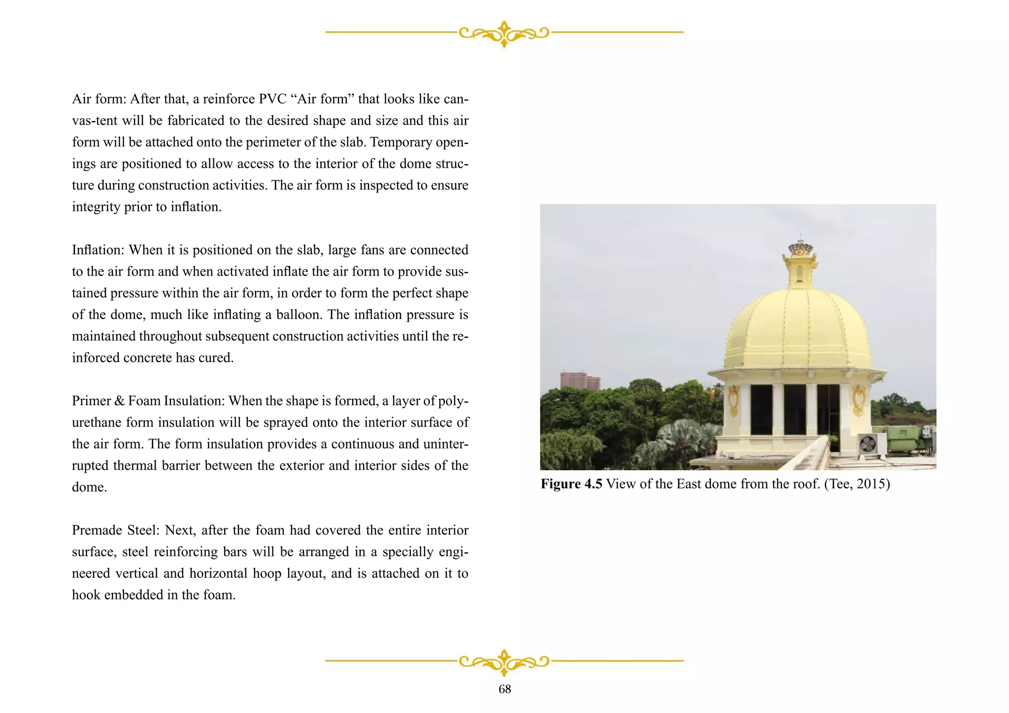 68
Air form: After that, a reinforce PVC “Air form” that looks like can-
vas-tent will be fabricated to the desired shape and size and this air
form will be attached onto the perimeter of the slab. Temporary open-
ings are positioned to allow access to the interior of the dome struc-
ture during construction activities. The air form is inspected to ensure
integrity prior to inﬂation.
Inﬂation: When it is positioned on the slab, large fans are connected
to the air form and when activated inﬂate the air form to provide sus-
tained pressure within the air form, in order to form the perfect shape
of the dome, much like inﬂating a balloon. The inﬂation pressure is
maintained throughout subsequent construction activities until the re-
inforced concrete has cured.
Primer & Foam Insulation: When the shape is formed, a layer of poly-
urethane form insulation will be sprayed onto the interior surface of
the air form. The form insulation provides a continuous and uninter-
rupted thermal barrier between the exterior and interior sides of the
dome.
Premade Steel: Next, after the foam had covered the entire interior
surface, steel reinforcing bars will be arranged in a specially engi-
neered vertical and horizontal hoop layout, and is attached on it to
hook embedded in the foam.
Figure 4.5 View of the East dome from the roof. (Tee, 2015)
 