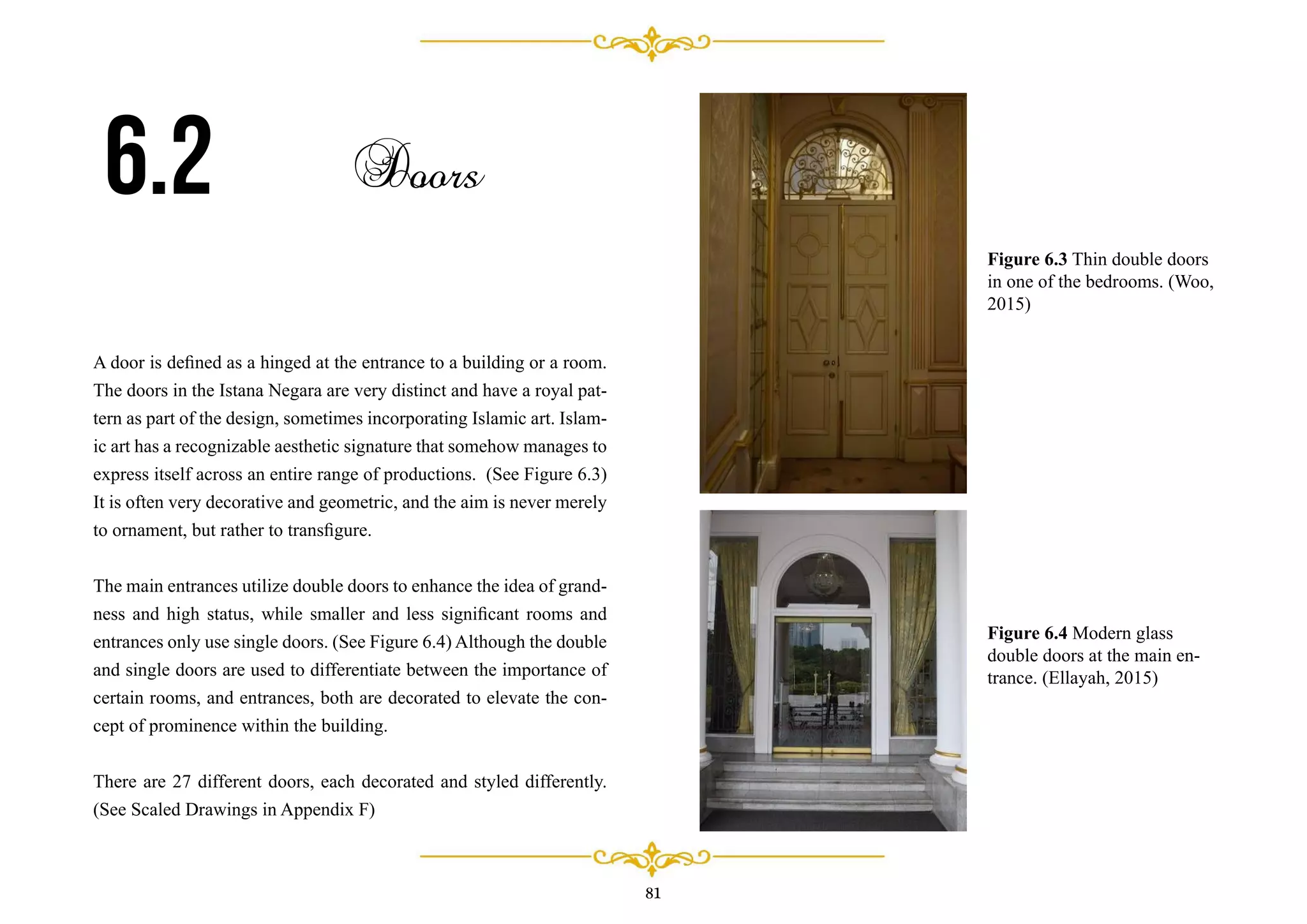 81
A door is deﬁned as a hinged at the entrance to a building or a room.
The doors in the Istana Negara are very distinct and have a royal pat-
tern as part of the design, sometimes incorporating Islamic art. Islam-
ic art has a recognizable aesthetic signature that somehow manages to
express itself across an entire range of productions. (See Figure 6.3)
It is often very decorative and geometric, and the aim is never merely
to ornament, but rather to transﬁgure.
The main entrances utilize double doors to enhance the idea of grand-
ness and high status, while smaller and less signiﬁcant rooms and
entrances only use single doors. (See Figure 6.4) Although the double
and single doors are used to differentiate between the importance of
certain rooms, and entrances, both are decorated to elevate the con-
cept of prominence within the building.
There are 27 different doors, each decorated and styled differently.
(See Scaled Drawings in Appendix F)
6.2 Doors
Figure 6.3 Thin double doors
in one of the bedrooms. (Woo,
2015)
Figure 6.4 Modern glass
double doors at the main en-
trance. (Ellayah, 2015)
 