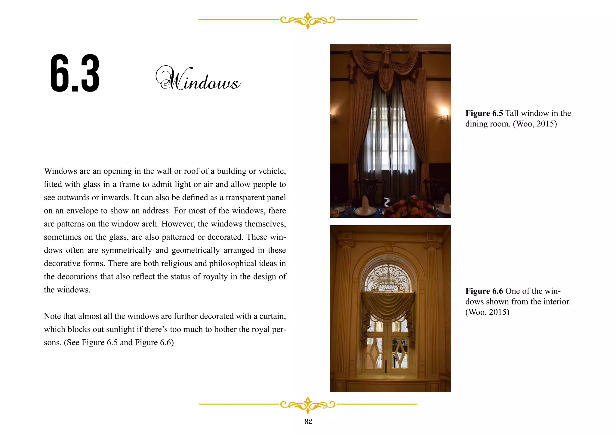 82
Windows are an opening in the wall or roof of a building or vehicle,
ﬁtted with glass in a frame to admit light or air and allow people to
see outwards or inwards. It can also be deﬁned as a transparent panel
on an envelope to show an address. For most of the windows, there
are patterns on the window arch. However, the windows themselves,
sometimes on the glass, are also patterned or decorated. These win-
dows often are symmetrically and geometrically arranged in these
decorative forms. There are both religious and philosophical ideas in
the decorations that also reﬂect the status of royalty in the design of
the windows.
Note that almost all the windows are further decorated with a curtain,
which blocks out sunlight if there’s too much to bother the royal per-
sons. (See Figure 6.5 and Figure 6.6)
6.3 Windows
Figure 6.5 Tall window in the
dining room. (Woo, 2015)
Figure 6.6 One of the win-
dows shown from the interior.
(Woo, 2015)
 