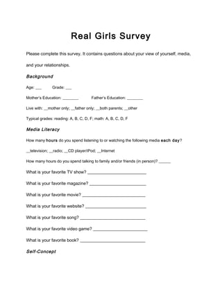 Real Girls Survey
Please complete this survey. It contains questions about your view of yourself, media,
and your relationships.
Background
Age: ___ Grade: ___
Mother’s Education: ________ Father’s Education: ________
Live with: __mother only; __father only; __both parents; __other
Typical grades: reading: A, B, C, D, F; math: A, B, C, D, F
Media Literacy
How many hours do you spend listening to or watching the following media each day?
__television; __radio; __CD player/iPod; __Internet
How many hours do you spend talking to family and/or friends (in person)? ______
What is your favorite TV show? ___________________________
What is your favorite magazine? __________________________
What is your favorite movie? _____________________________
What is your favorite website? ____________________________
What is your favorite song? ______________________________
What is your favorite video game? _________________________
What is your favorite book? ______________________________
Self-Concept
 