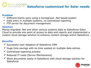 Problem
• Different teams were using a homegrown .Net based system
• Data entry in multiple systems, no centralized reporting
• FTP server for document management
Solution
Mansa migrated .Net and other various systems data to Salesforce Sales
Cloud to provide one point of access to data and reports and implemented a
custom cloud storage solution to enhance content storage within Salesforce.
Benefits
 Successful User Adoption of Salesforce CRM
 Huge time savings with no time wasted on multiple data entries
 Centralized reporting process
 Reduced IT costs (Server Maintenance)
 Store documents easily in Salesforce with cloud storage solution for
Salesforce
Salesforce customized for Solar needs
 