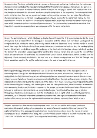 Representation: The three main characters are shown as determined and daring. I believe that the main male
character is represented as the most dominant out of the three characters because he is always the person in
the middle and the other male character and female character are always just behind him, also I assume that
the dialogue/voiceover is his voice and words and only his story is told at the beginning. The representation of
adults is the fact that they are not scared and can go and do anything because they are older. Each of these
characters are presented as normal, everyday people who have a passion for the abnormal, making the film
more realistic towards the potential audience and more relatable. Each crew member have their own unique
style which shows the audience the type of person they are. The costume used for the characters show that
they didn’t expect the unexpected and weren’t prepared for the abnormal activity
Genre: The genre is horror, which I believe is clearly shown through the first two minutes due to the tense
atmosphere that is created from the dialogue of characters and the effects that have been used against the
background music and sound effects, the uneasy effects that have been used really connote horror or thriller
which then helps the dialogue of the characters to become more sinister and serious. Also the low key lighting
is a key thing that is needed in a horror film and most of the lighting in the first two minutes is indeed, low key.
The tone of the characters voices support the fact that this film is a horror, this is because the tone of their
voices are very sinister and distressed but the character ‘Lance’ sounds most sinister. I think the fact that the
beginning of the film we (the audience) are told that it is a found footage movie and that the footage they
found was edited together for us (the audience), creates the idea of how real it all seems.
Stereotypes/ Ideology: The main stereotypes I can see are the fact that a male is the main person who is
controlling where they go and what they study and is the main voiceover. Also another stereotype that is
noticeable is the fact that the characters are all in dark clothes and you mostly see this type of thing in horror
movies because if you have characters who are wearing bright colours like; red, yellow, orange, pink etc… then
it does not connote horror due to the brightness of the clothes they may be wearing, it’s just logical to have the
characters wearing dark clothing. The stereotypes of men are clearly shown also, because the fact that the two
men seem more fearless and dominant compared to the female just shows that in most horror films men are
believed to be the more dominant and are presented as heroes. From the dark/low key type of lighting
throughout, it’s obvious to the audience that the film has been shot at night, which is another typical horror
convention, as all unexplainable events seen to occur at this time. The night vision effect will make the
audience feel uneasy because the night time will connote unexplained events to them, which is scary.
Theories and theorists: The theorist Stephen prince states that any horror film will convey ‘synchronic
association, ideological, and social messages that are a part of a certain period or historical moment.’ He
explains that horror films go deeper in exploring more fundamental questions about the nature of human
existence and this is what this film is doing. Also Vladimir Propps theory relates to this film because the hero is
‘Lance’ and the villains are the ‘spirits’ and maybe the heroin being the female character
 