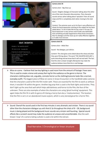 Camera shot 34
Camera shot – Big Close up
Sound - Diegetic dialogue of character talking about the other
one of the main characters documentary. Then character
sounds serious when talking about ‘episode 6’ then all sound
stops and film is completely silent when moving to the next
shot.
Content- The extreme zoom up to his face is very effective as it
shows his facial expression reacting to the subject he has been
asked about. To me it looks like he has a tear in his eye, his
facial expression is very serious and it looks very believable
that something actually happened to these three characters.
Also his dialogue and the close up are really effective together
as it adds more tension.
Camera shot 35
Camera shot – Wide Shot
Sound – No dialogue, just silence.
Content- This shot gives some detail about the show and what
they were filming about. The word ‘THE HAUNTED ASYLUM’ is
quite disturbing and we know that it will not end well. The fact
that this shot is shown straight afterwards may make the
audience believe more that this is real footage.
 Mise-en-scene: I believe that low key lighting is used more from the amount of footage I have seen.
This is used to create a tense and uneasy feel ing for the audience as the genre is Horror. The
characters clothing does not, arguably, connote horror as the clothing/costume looks like a normal,
everyday outfit. The biggest piece of Mise-en-scene in Grave Encounters is the handheld video cameras
that the characters used to film the film trailer with. These are essential for the film to work as without
them, it wouldn’t fit within the genre. Another big prop that is used is the flash lights and torches. They
don’t light up the area that well which helps add darkness and horror to the film; the fear of the
unknown. There are also examples of when the characters are using ‘ghost hunting’ equipment. This
again helps the film fit in with its genre of it being a horror but also a ‘mockumentary’. The location
that the film is set is in an abandoned insane asylum, which is very stereotypical for a horror film.
 Sound: Overall the sound used in the first two minutes is very dramatic and sinister. There is no sound
other than the characters dialogue up until shot 8. So throughout the shots of 8 – 28, background
music is being played and the background music sounds very sinister and haunting. Special sound
effects like a screech sound may make the audience at unease and uncomfortable. Also the well-
known ‘snap’ of a camera taking a photo is used a lot within the extract.
Dual Narrative / Chronological or linear structure
 