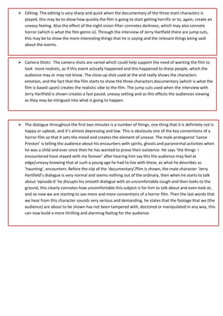  Editing: The editing is very sharp and quick when the documentary of the three main characters is
played, this may be to show how quickly the film is going to start getting horrific or to, again, create an
uneasy feeling. Also the effect of the night vision filter connotes darkness, which may also connote
horror (which is what the film genre is). Through the interview of Jerry Hartfield there are jump cuts,
this may be to show the more interesting things that he is saying and the relevant things being said
about the events.
 Camera Shots: The camera shots are varied which could help support the need of wanting the film to
look more realistic, as if this event actually happened and this happened to these people, which the
audience may or may not know. The close up shot used at the end really shows the characters
emotion, and the fact that the film starts to show the three characters documentary (which is what the
film is based upon) creates the realistic vibe to the film. The jump cuts used when the interview with
Jerry Hartfield is shown creates a fast paced, uneasy setting and so this effects the audiences viewing
as they may be intrigued into what is going to happen.
 The dialogue throughout the first two minutes is a number of things, one thing that it is definitely not is
happy or upbeat, and it’s almost depressing and low. This is obviously one of the key conventions of a
horror film so that it sets the mood and creates the element of unease. The male protagonist ‘Lance
Preston’ is telling the audience about his encounters with spirits, ghosts and paranormal activities when
he was a child and ever since then he has wanted to prove their existence. He says ‘the things I
encountered have stayed with me forever’ after hearing him say this the audience may feel at
edge/uneasy knowing that at such a young age he had to live with these, as what he describes as
‘haunting’, encounters. Before the clip of the ‘documentary’/film is shown, the male character ‘Jerry
Hartfield’s dialogue is very normal and seems nothing out of the ordinary, then when he starts to talk
about ‘episode 6’ he disrupts his smooth dialogue with an uncomfortable cough and then looks to the
ground, this clearly connotes how uncomfortable this subject is for him to talk about and even look at,
and so now we are starting to see more and more conventions of a horror film. Then the last words that
we hear from this character sounds very serious and demanding, he states that the footage that we (the
audience) are about to be shown has not been tampered with, doctored or manipulated in any way, this
can now build a more thrilling and alarming feeling for the audience.
 