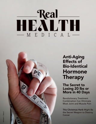 1
Volume1-Issue1
Anti-Aging
Effects of
Bio-Identical
Hormone
Therapy
The Secret to
Losing 20 lbs or
More in 40 Days
Revolutionary Treatment
Combination Can Eliminate
Most Joint and Muscle Pain
This Christmas Herb Might Be
the Secret Weapon to Destroy
Cancer
 